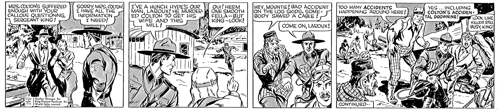 Line OCR: MRS. COLTONS SUFFERED ENOUGH WITH YOUR CALLOUS QUESGNGA SERGEANT SORRYMRS.COLTON. I HAVE ALL THE INFORMATION I NEED! IVE A HUNCH HYDES OUR MANLAROUX HE MURDER ED COLTON TÓ GET HIS WIFE AND THIS MILL! Ou! HEEM ONE SMOOTH FÉLLA BUTr. KINGLOOK! HEYMOUNTIG! BAD ACCIDENT ON THE LOG TOO MANY ACCIDENTS HAPPENING ABeOUND HERE! YES... INCLUDING COLTON'S ACCIDEN TAL DROWNING! BOPY SAWEDDS. SOME- LOOK LIKE KLLER STLE BUSYKING! COME ONLAROUX! CONTINUED.- MRS. COLTONS SUFFERED ENOUGH WITH YOUR CALLOUS QUESGNGA SERGEANT SORRYMRS.COLTON. I HAVE ALL THE INFORMATION I NEED! IVE A HUNCH HYDES OUR MANLAROUX HE MURDER ED COLTON TÓ GET HIS WIFE AND THIS MILL! Ou! HEEM ONE SMOOTH FÉLLA BUTr. KINGLOOK! HEYMOUNTIG! BAD ACCIDENT ON THE LOG TOO MANY ACCIDENTS HAPPENING ABeOUND HERE! YES... INCLUDING COLTON'S ACCIDEN TAL DROWNING! BOPY SAWEDDS. SOME- LOOK LIKE KLLER STLE BUSYKING! COME ONLAROUX! CONTINUED.-
