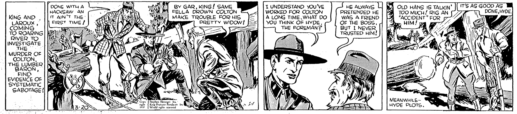 Gesture OCR: BY GARKING! SAME FELLA DROWN COLTON MAKE TROUBLE FOR HIS 1 PRETTV WIDOW! OLD HANS IS TALKIN' IT'S AS GOOD AS TOO MUCH! RIG AN "ACCIDENT FOR HIM L DONE WITHA HACKSAW AN IT AIN'T THE FIRST TIME. I UNDERSTAND YOU'VE WORKED FOR COLTON A LONG TIMEWHAT DO YOU THINK OF HYDETHE FOREMAN? HE ALWAYS PRETENDED HE WAS A FRIEND OF THE BOSSBUT I NEVER TRUSTED HIM! DONEHYDE. KING AND LAROUXCOMING TO ROARING RIVER TO INVESTIGATE THE MURDER O COLTONTHE LUMBER BARONFIND EVIDENCE OF SYSTEMATIC SABOTAGE! MEANWHILE-- HYDE PLOTS. Cape Serplen Skng b 3-20 Kg Snde In Wield ghe owewd BY GARKING! SAME FELLA DROWN COLTON MAKE TROUBLE FOR HIS 1 PRETTV WIDOW! OLD HANS IS TALKIN' IT'S AS GOOD AS TOO MUCH! RIG AN "ACCIDENT FOR HIM L DONE WITHA HACKSAW AN IT AIN'T THE FIRST TIME. I UNDERSTAND YOU'VE WORKED FOR COLTON A LONG TIMEWHAT DO YOU THINK OF HYDETHE FOREMAN? HE ALWAYS PRETENDED HE WAS A FRIEND OF THE BOSSBUT I NEVER TRUSTED HIM! DONEHYDE. KING AND LAROUXCOMING TO ROARING RIVER TO INVESTIGATE THE MURDER O COLTONTHE LUMBER BARONFIND EVIDENCE OF SYSTEMATIC SABOTAGE! MEANWHILE-- HYDE PLOTS. Cape Serplen Skng b 3-20 Kg Snde In Wield ghe owewd
