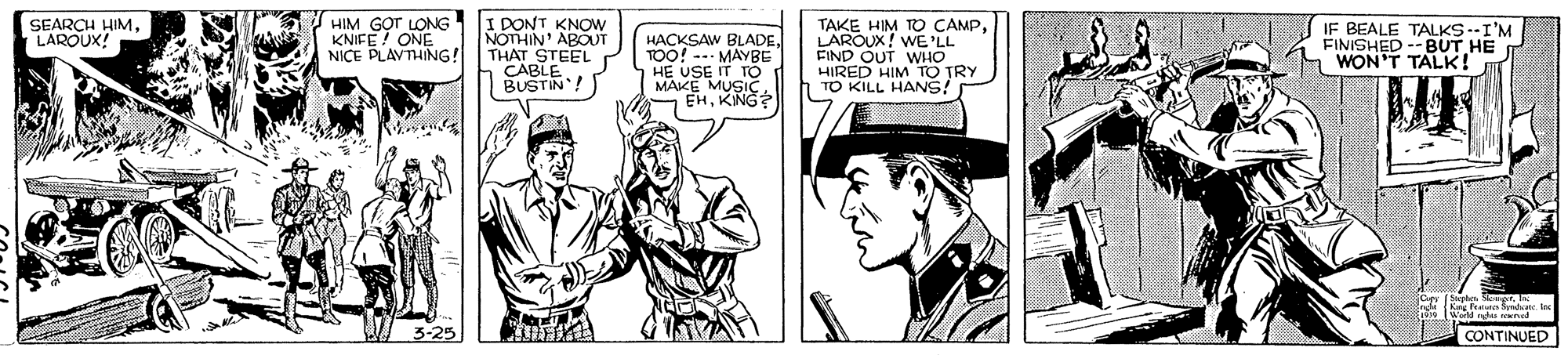 Parallel OCR: HIM KNIEST LONG ONE NICE PLAVTHING! I PONT KNOW NOTHIN APOUT THAT STEEL CABLE BUSTIN! TAKE HIM TO CAMPLAROUX! WE 'LL FIND OUT WHO HIRED HIM TO TRY TO KILL HANS! IF BEALE TALKS --I'M FINISHED --BUT HE WON'T TALK! SEARCH HIMAROUX! HACKSAW BLADETOO! --- MAYBE HE USE IT TO MAKE MUSISe EHCONTINUED HIM KNIEST LONG ONE NICE PLAVTHING! I PONT KNOW NOTHIN APOUT THAT STEEL CABLE BUSTIN! TAKE HIM TO CAMPLAROUX! WE 'LL FIND OUT WHO HIRED HIM TO TRY TO KILL HANS! IF BEALE TALKS --I'M FINISHED --BUT HE WON'T TALK! SEARCH HIMAROUX! HACKSAW BLADETOO! --- MAYBE HE USE IT TO MAKE MUSISe EH