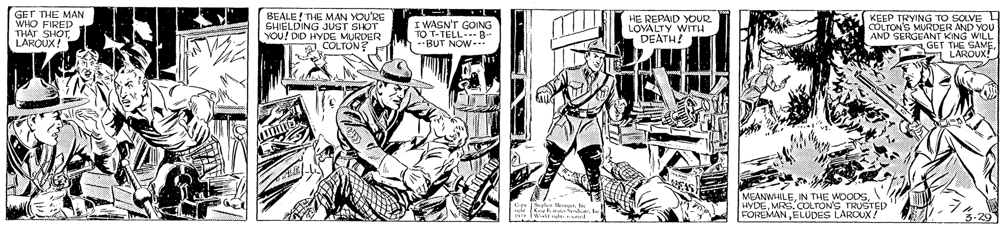 Publication OCR: GET THE MAN WHO FIRED THAT SHOTLAROUX! BEALE! THE MAN YOU'RE SHIELDING JUST SHOT YOU! DID HYDE MURDER COLTON? I WASN'T GOING TO T-TELL B- --BUT NOW-- HE REPAID YOUR LOYALTY WITH DEATH! KEEP TRYING TO SOLVE L COLTON'S MURDER AND YOU AND SERGEANT KING WILL GET THE SAME LAROUX! MEANWHILEMRS. COLTON'S TRUSTED FOREMANELUDES LAROUX! C N Ne GET THE MAN WHO FIRED THAT SHOTLAROUX! BEALE! THE MAN YOU'RE SHIELDING JUST SHOT YOU! DID HYDE MURDER COLTON? I WASN'T GOING TO T-TELL B- --BUT NOW-- HE REPAID YOUR LOYALTY WITH DEATH! KEEP TRYING TO SOLVE L COLTON'S MURDER AND YOU AND SERGEANT KING WILL GET THE SAME LAROUX! MEANWHILEIN THE WOODSMRS. COLTON'S TRUSTED FOREMANELUDES LAROUX! C N Ne