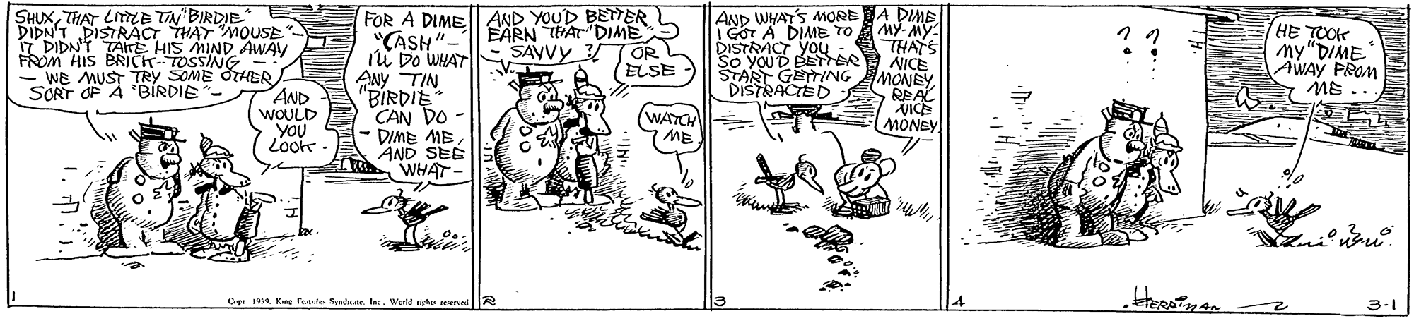 Illustration OCR: FOR A DIME AND YOUD BETTER L "CASH" EARN WAr DIME5 Iu Do WHAT ANy TIN "BIRDIE CAN DO - DIME ME AND SEE WHAT AND WHAT'S MORE A DIME MY- MY: THATS NICE MONEY RBAL VICE MONEY SHUXTHAT LLE TN'BIRDIE 1DIDAPISTRACT THAY MOUSE HE TOOK My"DIME AWAY PROM ME.. DIDN'T TAITE HIS MIND AWAY SAVVY TOR (ELSE DISTRACT YOU youD BETER START GETTING DISTRACTED FROM HIS BRICK-TOSSING - WE MUST TRY SOME OTHER AND WOULD YOU Loor SCRT OP A BÍRDIE WATCH ME Cer Kire fegte Rynd. IncWeld ngh 3-1 FOR A DIME AND YOUD BETTER L "CASH" EARN WAr DIME5 Iu Do WHAT ANy TIN "BIRDIE CAN DO - DIME ME AND SEE WHAT AND WHAT'S MORE A DIME MY- MY: THATS NICE MONEY RBAL VICE MONEY SHUXTHAT LLE TN'BIRDIE 1DIDAPISTRACT THAY MOUSE HE TOOK My"DIME AWAY PROM ME.. DIDN'T TAITE HIS MIND AWAY SAVVY TOR (ELSE DISTRACT YOU youD BETER START GETTING DISTRACTED FROM HIS BRICK-TOSSING - WE MUST TRY SOME OTHER AND WOULD YOU Loor SCRT OP A BÍRDIE WATCH ME Cer Kire fegte Rynd. IncWeld ngh 3-1