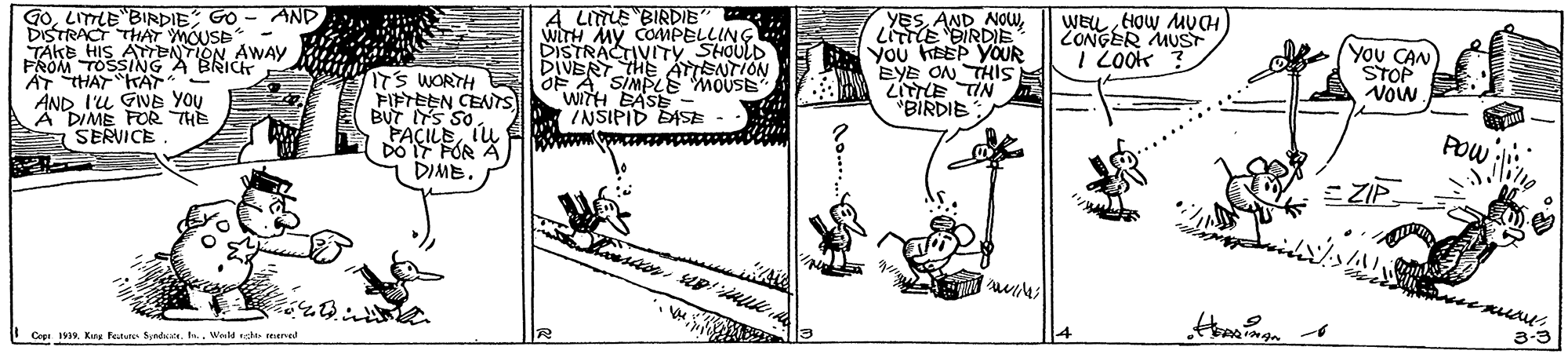 Line art OCR: GOLITTLE "BIRDIE GO - AND DISTRACT THAT TAKE HIS AEANOUSE- A LITUE BIRDIE COMPELLING STRACTIVITY SHOULD DIVERY THE ATISNTION OF A SIMPLE" MOUSE witH BASE INSIPID DISE YESLitTE BIRDIE B You HEEP YOUR EYE ON THI WEU HOw MVCH CONGER MUST I LOOK You CAN STOP NOW AWAY PROM TOSSING A BRIC HARA*? AND I'L GINE YOU A DIME FOR THE A SERVICE ITS WORTH FIFTEEN CENTS BUT S SO PACILER DO DIMB. "BIRDIE NL?A7 POW E ZIP. 3-3 Cepa 19Weld at reermed GOLITTLE "BIRDIE GO - AND DISTRACT THAT TAKE HIS AEANOUSE- A LITUE BIRDIE COMPELLING STRACTIVITY SHOULD DIVERY THE ATISNTION OF A SIMPLE" MOUSE witH BASE INSIPID DISE YESAND NOWLitTE BIRDIE B You HEEP YOUR EYE ON THI WEU HOw MVCH CONGER MUST I LOOK You CAN STOP NOW AWAY PROM TOSSING A BRIC HARA * ? AND I'L GINE YOU A DIME FOR THE A SERVICE ITS WORTH FIFTEEN CENTS BUT S SO PACILER DO DIMB. "BIRDIE NL ? A7 POW E ZIP. 3-3 Cepa 19Kuy feture Syad. n.Weld at reermed
