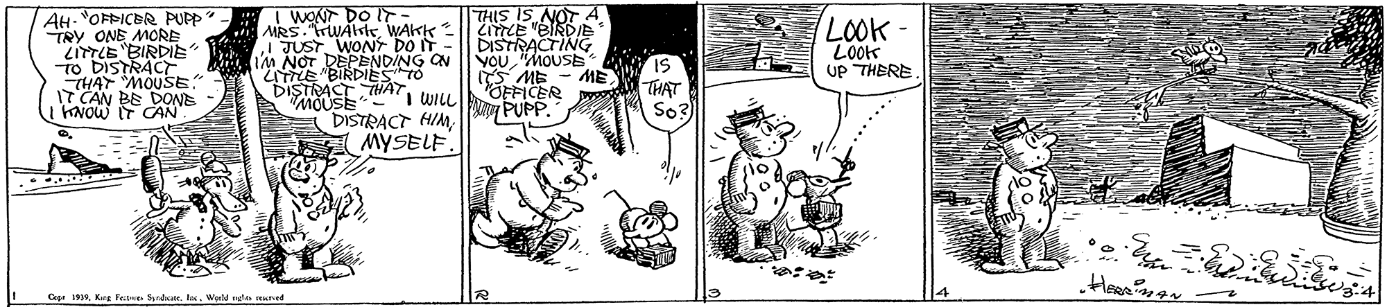 Style OCR: AH. "OFFICBR PUPP- TRY ONE MORE ZITTLE "BIRDIE To DISTRACT THAT MOUSE" IT CAN BE DONE KNOW IT CAN I WONT DO IT- MRS. rWAteWAKK IJUST. WONT DO IT - m NOT DEPENDING ON "ITTLE BIRIEA O "MOUSE "i WILL DISTRACT HIM MYSELF. THIS IS NOT A ZiTLE "BIRDIE DISTRACTING YOu "MOUSE IS S ME OFFICER y PUPP. LOOK - LOOK UP THERE ME THAT Cese 19Wuld ngla ned AH. "OFFICBR PUPP- TRY ONE MORE ZITTLE "BIRDIE To DISTRACT THAT MOUSE" IT CAN BE DONE KNOW IT CAN I WONT DO IT- MRS. rWAteWAKK IJUST. WONT DO IT - m NOT DEPENDING ON "ITTLE BIRIEA O "MOUSE "i WILL DISTRACT HIM MYSELF. THIS IS NOT A ZiTLE "BIRDIE DISTRACTING YOu "MOUSE IS S ME OFFICER y PUPP. LOOK - LOOK UP THERE ME THAT Cese 19Kce Feae SyadkateWuld ngla ned
