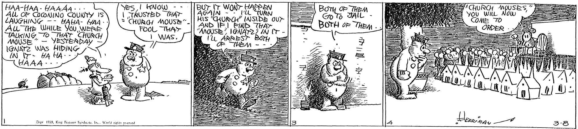 Drawing OCR: HAA-HAA - HAAA... Au OF CocONINO COUNTY IS LAUGHING Au THE WHILE YOU WERE TALKING TO THAT CHURCH MOUSE* - YESTERDAY IGNATZ WAS HIDING IN IT. HA HA HAAA YESI KNOW -. L TRUSTED CHAT CHURGH MOUSE FOOL THAY WAS BUT IT WONT HAPEN "Pu TURN HIs CHURCH" INSIDE OUr AND IFI FIND THAY "AMOUSE IGNAT IN IT iu ARREST BOYH THEM BOTH OF THEM Go To JAIL. BOTH OF THEM- "CHURCH MOUSESYOU WILL Now COME TO ÖRDER AGAIN HAHA- HAA Hewina - Srer 13Kise Fenet Syin-lkde. In Wret rete ered 3.8 HAA-HAA - HAAA... Au OF CocONINO COUNTY IS LAUGHING Au THE WHILE YOU WERE TALKING TO THAT CHURCH MOUSE* - YESTERDAY IGNATZ WAS HIDING IN IT. HA HA HAAA YESI KNOW -. L TRUSTED CHAT CHURGH MOUSE FOOL THAY WAS BUT IT WONT HAPEN "Pu TURN HIs CHURCH" INSIDE OUr AND IFI FIND THAY "AMOUSE IGNAT IN IT iu ARREST BOYH THEM BOTH OF THEM Go To JAIL. BOTH OF THEM- "CHURCH MOUSESYOU WILL Now COME TO ÖRDER AGAIN HAHA- HAA Hewina - Srer 13Kise Fenet Syin-lkde. In Wret rete ered 3.8