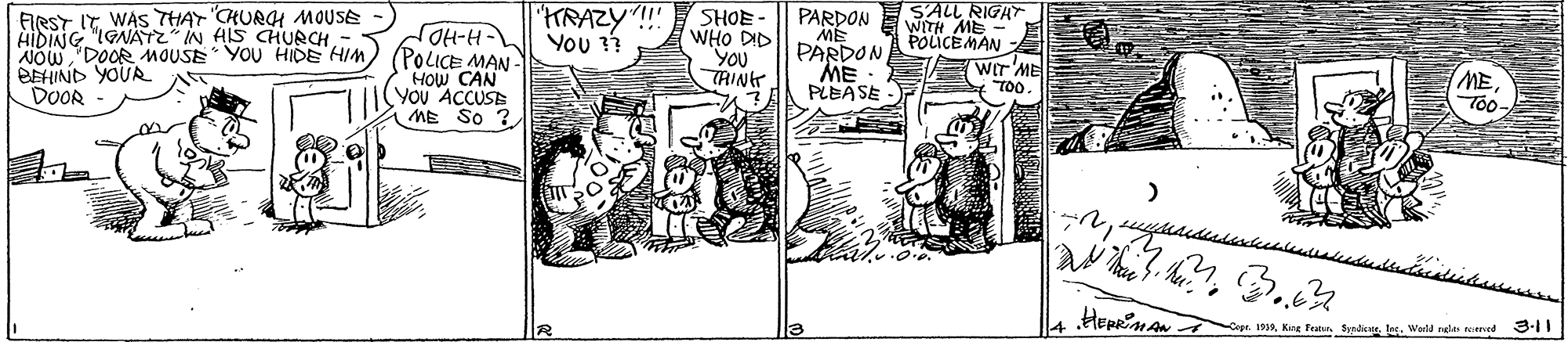 Comic book OCR: SALL RIGHT FIRST IT WAS THAY CHURGH MOUSE AIDING "IGNATZ IN HIS CHURCH 'KRAZY"!" ??? SHOE - PARDON ME PARDON ME PLEASE WITH ME POLICE MAN A NOW "DOOR MOUSE YOU HIDE HIM) (POLICE MAN- HOW CAN YOu ACCUSE ME So ? WHO DID YOU TRIN BEHIND YOUR DOOR EWIT ME TOo. METo Hepriaro ope. 193Wald relan emed 3-11 SALL RIGHT FIRST IT WAS THAY CHURGH MOUSE AIDING "IGNATZ IN HIS CHURCH 'KRAZY"!" ??? SHOE - PARDON ME PARDON ME PLEASE WITH ME POLICE MAN A NOW "DOOR MOUSE YOU HIDE HIM) (POLICE MAN- HOW CAN YOu ACCUSE ME So ? WHO DID YOU TRIN BEHIND YOUR DOOR EWIT ME TOo. METo Hepriaro ope. 193Kne Fan. SyrdenWald relan emed 3-11