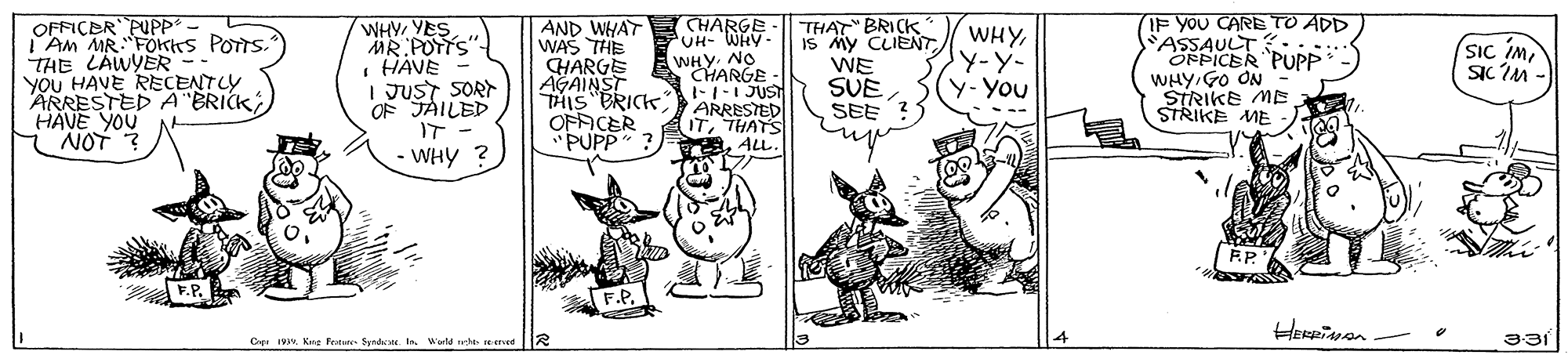 Drawing OCR: OFFICER PUPP* AM MR."FOKrs POTTS." THE LÄWYER-- YOU HAVE RECENTLY ARRESTED A BRICK HAVE YOU NOT "THAT" BRICK IS My CLIENT WE SUE SEE IF YOU CARE TO ADD ASSAULT ::.. OFPICER PUPP- WHY GO ON STRIKE ME STRIKE ME WHY YES MR POTTS I HÄVE I JUST SORN OF JAILED IT - WHY ? AND WHAT WAS THE HARGE AGAINRICK THIS OFAICER PUPP" ? THARGE UH- WHY WHYARGE - WHYJY-Y- y-You Sic imSIC IM - 1-1-1 JUST ARRESTED ITALL. F.P. Cipe I. Kng Penste Syrdc t Wute he ad 331 OFFICER PUPP* AM MR."FOKrs POTTS." THE LÄWYER-- YOU HAVE RECENTLY ARRESTED A BRICK HAVE YOU NOT "THAT" BRICK IS My CLIENT WE SUE SEE IF YOU CARE TO ADD ASSAULT ::.. OFPICER PUPP- WHY GO ON STRIKE ME STRIKE ME WHY YES MR POTTS I HÄVE I JUST SORN OF JAILED IT - WHY ? AND WHAT WAS THE HARGE AGAINRICK THIS OFAICER PUPP" ? THARGE UH- WHY WHYARGE - WHYJY-Y- y-You Sic imSIC IM - 1-1-1 JUST ARRESTED ITALL. F.P. Cipe I. Kng Penste Syrdc t Wute he ad 331