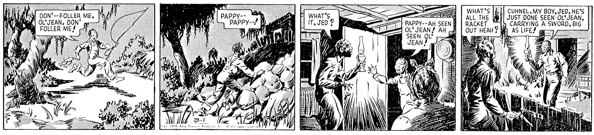History OCR: DON'--FOLLER MEOL'JEAN. DON FOLLER ME! WHAT'S ALL THE RACKET OUT HEAH? PAPPY-- PAPPY--! WHAT'S ITJED ? PAPPY--AH SEEN OL' JEAN! AH SEEN CUHNELHE'S JUST DONE SEN OL'JEANBIG AS LIFE! JEAN L 1919 KnaH DON'--FOLLER MEOL'JEAN. DON FOLLER ME! WHAT'S ALL THE RACKET OUT HEAH? PAPPY-- PAPPY--! WHAT'S ITJED ? PAPPY--AH SEEN OL' JEAN! AH SEEN CUHNELMY BOYHE'S JUST DONE SEN OL'JEANCARRYING A SWORDBIG AS LIFE! JEAN L 1919 KnaH