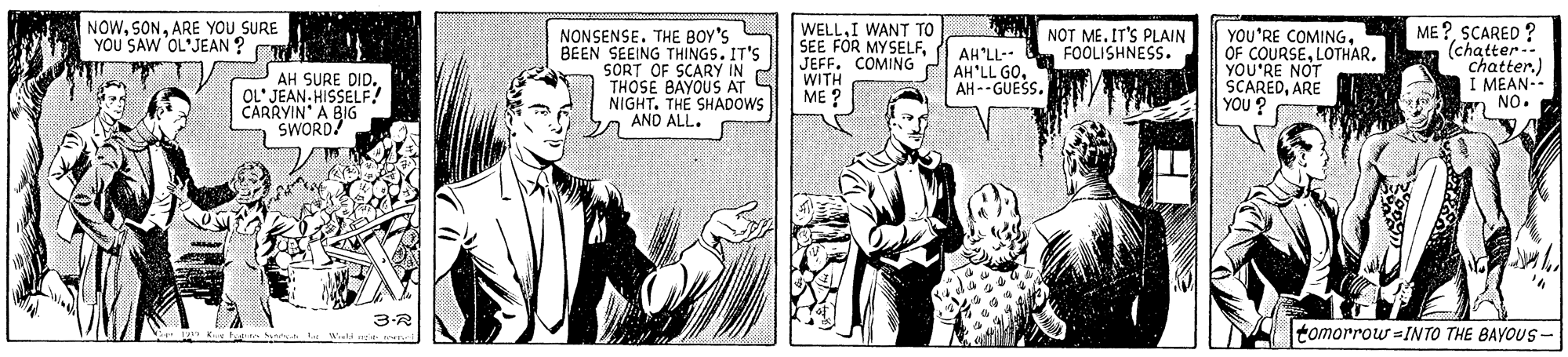 Comic book OCR: NOWARE YOU SURE YOU SAW OL'JEAN ? NONSENSE. THE BOY'S BEEN SEEING THINGS. IT'S SORT OF SCARY IN THOSE BAYOUS AT NIGHT. THE SHADOWS AND ALL. WELLI WANT TO SEE FOR MYSELFJEFF. COMING ME ?SCARED ? (chatter.. Chatter.) I MEAN-- n NO. NOT ME. IT'S PLAIN FOOLISHNESS. AH'LL-- AH'LL GOAH-- GUESS. YOU'RE COMINGLOTHAR. YOU'RE NOT SCAREDARE YOU ? AH SURE DID. OL' JEAN. HISSELF! CARRYIN' A BIG SWORD WITH ME ? 3-R tomorrow =INTO THE BAYOUS- NOWARE YOU SURE YOU SAW OL'JEAN ? NONSENSE. THE BOY'S BEEN SEEING THINGS. IT'S SORT OF SCARY IN THOSE BAYOUS AT NIGHT. THE SHADOWS AND ALL. WELLI WANT TO SEE FOR MYSELFJEFF. COMING ME ?SCARED ? (chatter.. Chatter.) I MEAN-- n NO. NOT ME. IT'S PLAIN FOOLISHNESS. AH'LL-- AH'LL GOAH-- GUESS. YOU'RE COMINGOF COURSELOTHAR. YOU'RE NOT SCAREDARE YOU ? AH SURE DID. OL' JEAN. HISSELF! CARRYIN' A BIG SWORD WITH ME ? 3-R tomorrow =INTO THE BAYOUS-