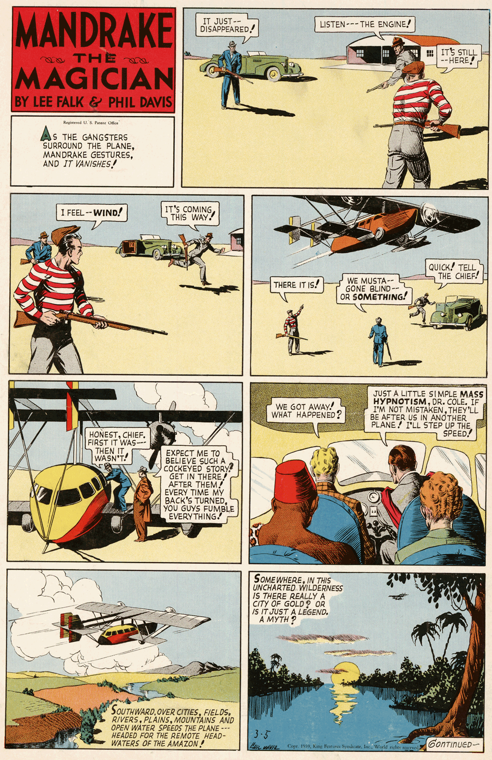 Fiction OCR: MANDRAKE IT JUST -- LISTEN --- THE ENGINE! DISAPPEARED! as THE a ITS STILL --HERE! MAGICIAN BY LEE FALK& PHIL DAVIS Retd U'S Pe Oe S THE GANGSTERS SURROUND THE PLANEAND IT VANISHES! I FEEL -- WIND! IT'S COMINGTHIS WAY! QUICK! TELL THE CHIEF! WE MUSTA-- GONE BLIND-- OR SOMETHING! THERE IT IS! JUST A LITTLE SIMPLE MASS HYPNOTISMDR. COLE. IF I'M NOT MISTAKENTHEY'LL BE AFTER US IN ANOTHER PLANE! I'LL STEP UP THE SPEED! WE GOT AWAY! WHAT HAPPENED ? HONESTCHIEF. FIRST IT WAS-- THEN IT WASN'T! EXPECT ME TO BELIEVE SUCH A COCKEYED STORY? GET IN THERE! AFTER THEM? EVERY TIME My BACK'S TURNEDYOU GUYS FUMBLE EVERYTHING! SOMEWHEREIN THIS UNCHARTED WILDERNESS IS THERE REALLY CITY OF GOLD OR iS IT JUST A LEGEND. A MYTH ? SOUTHWARD.OVER CITIESMOUNTAINS AND OPEN WATER SPEEDS THE PLANE --.. HEADED FOR THE WATERS OF THE AMAT HEAD- | 3.5 GonTinueD- MANDRAKE IT JUST -- LISTEN --- THE ENGINE! DISAPPEARED! as THE a ITS STILL --HERE! MAGICIAN BY LEE FALK& PHIL DAVIS Retd U'S Pe Oe S THE GANGSTERS SURROUND THE PLANEMANDRAKE GESTURESAND IT VANISHES! I FEEL -- WIND! IT'S COMINGTHIS WAY! QUICK! TELL THE CHIEF! WE MUSTA-- GONE BLIND-- OR SOMETHING! THERE IT IS! JUST A LITTLE SIMPLE MASS HYPNOTISMDR. COLE. IF I'M NOT MISTAKENTHEY'LL BE AFTER US IN ANOTHER PLANE! I'LL STEP UP THE SPEED! WE GOT AWAY! WHAT HAPPENED ? HONESTCHIEF. FIRST IT WAS-- THEN IT WASN'T! EXPECT ME TO BELIEVE SUCH A COCKEYED STORY? GET IN THERE! AFTER THEM? EVERY TIME My BACK'S TURNEDYOU GUYS FUMBLE EVERYTHING! SOMEWHEREIN THIS UNCHARTED WILDERNESS IS THERE REALLY CITY OF GOLD OR iS IT JUST A LEGEND. A MYTH ? SOUTHWARD.OVER CITIESMOUNTAINS AND OPEN WATER SPEEDS THE PLANE --.. HEADED FOR THE WATERS OF THE AMAT HEAD- | 3.5 GonTinueD-