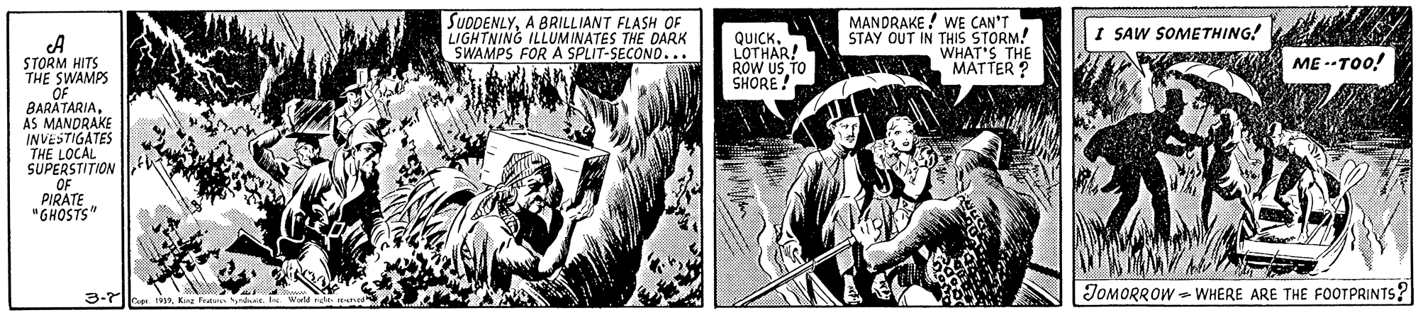 Fictional character OCR: SUDDENLYA BRILLIANT FLASH OF LIGHTNING ILLUMINATES THE DARK SWAMPS FOR A SPLIT-SECOND... MANDRAKE ! WE CAN'T STAY OUT IN THIS STORM! WHAT'S THE MATTER ? I SAW SOMETHING! QUICK. LOTHAR! ROW US TO SHORE! STORM HITS THE SWAMPS OF BARATARIAAS MANDRAKE INVESTIGATES THE LOCAL SUPERSTITION OF PIRATE "GHOSTS" A ME --TOo! 3-7 JOMORROW - WHERE ARE THE FOOTPRINTS? SUDDENLYA BRILLIANT FLASH OF LIGHTNING ILLUMINATES THE DARK SWAMPS FOR A SPLIT-SECOND... MANDRAKE ! WE CAN'T STAY OUT IN THIS STORM! WHAT'S THE MATTER ? I SAW SOMETHING! QUICK. LOTHAR! ROW US TO SHORE! STORM HITS THE SWAMPS OF BARATARIAAS MANDRAKE INVESTIGATES THE LOCAL SUPERSTITION OF PIRATE "GHOSTS" A ME --TOo! 3-7 JOMORROW - WHERE ARE THE FOOTPRINTS?