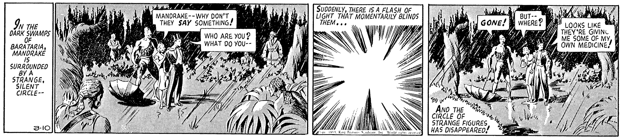 Design OCR: MANDRAKE --WHY DON'T THEY SAY SOMETHING! SUDDENLYTHERE IS A FLASH OF LIGHT THAT MOMENTARILY BLINOS "THEM... BUT-- WHERE? IN THE OARK SWAMPS GONE! OF BARATARIAMANDRAKÉ WHO ARE YOU? WHAT DO YOU-- LOOKS LIKE THEY'RE GIVINC ME SOME OWN MEDICINE SURROUNDED BY A STRANGESILENT CIRCLE-- AND THE CIRCLE OF STRANGE FIGURESHAS DISAPPEARED! 3-10 En Kire Fe Sdatr. I Wrie net. reer MANDRAKE --WHY DON'T THEY SAY SOMETHING! SUDDENLYTHERE IS A FLASH OF LIGHT THAT MOMENTARILY BLINOS "THEM... BUT-- WHERE? IN THE OARK SWAMPS GONE! OF BARATARIAMANDRAKÉ WHO ARE YOU? WHAT DO YOU-- LOOKS LIKE THEY'RE GIVINC ME SOME OWN MEDICINE SURROUNDED BY A STRANGESILENT CIRCLE-- AND THE CIRCLE OF STRANGE FIGURESHAS DISAPPEARED! 3-10 En Kire Fe Sdatr. I Wrie net. reer
