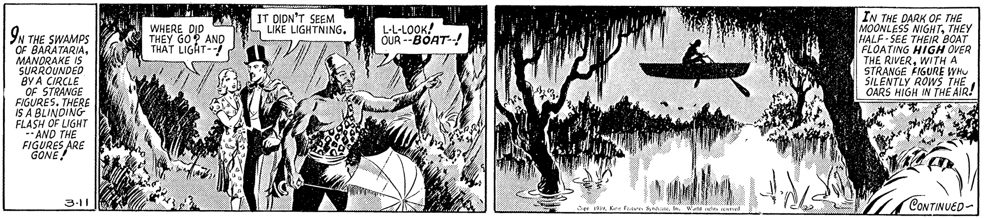 Comics OCR: IT DIDN'T SEEM LIKE LIGHTNING. IN THE DARK OF THE MOONLESS NIGHTTHEY HALF-SEE THEIR BOAT FLOATING HIGH OVER THE RIVERWITH A STRANGE FIGURE WHU SILENTLY ROWS THE OARS HIGH IN THE AIR! WHERE DID THEY GO? AND THAT LIGAT- L-L-LOOK! OUR --BOAT-! YN THE SWAMPS OF BARATARIAMANORAKE IS SURROUNDED BY A CIRCLE OF STRANGE FIGURES. THERE IS A BLINDING FLASH OF LIGHT --AND THE FIGURES ARE GONE! CONTINUED- 3-11 er sIe Wakd st ed IT DIDN'T SEEM LIKE LIGHTNING. IN THE DARK OF THE MOONLESS NIGHTTHEY HALF-SEE THEIR BOAT FLOATING HIGH OVER THE RIVERWITH A STRANGE FIGURE WHU SILENTLY ROWS THE OARS HIGH IN THE AIR! WHERE DID THEY GO? AND THAT LIGAT- L-L-LOOK! OUR --BOAT-! YN THE SWAMPS OF BARATARIAMANORAKE IS SURROUNDED BY A CIRCLE OF STRANGE FIGURES. THERE IS A BLINDING FLASH OF LIGHT --AND THE FIGURES ARE GONE! CONTINUED- 3-11 er sKee fave aIe Wakd st ed