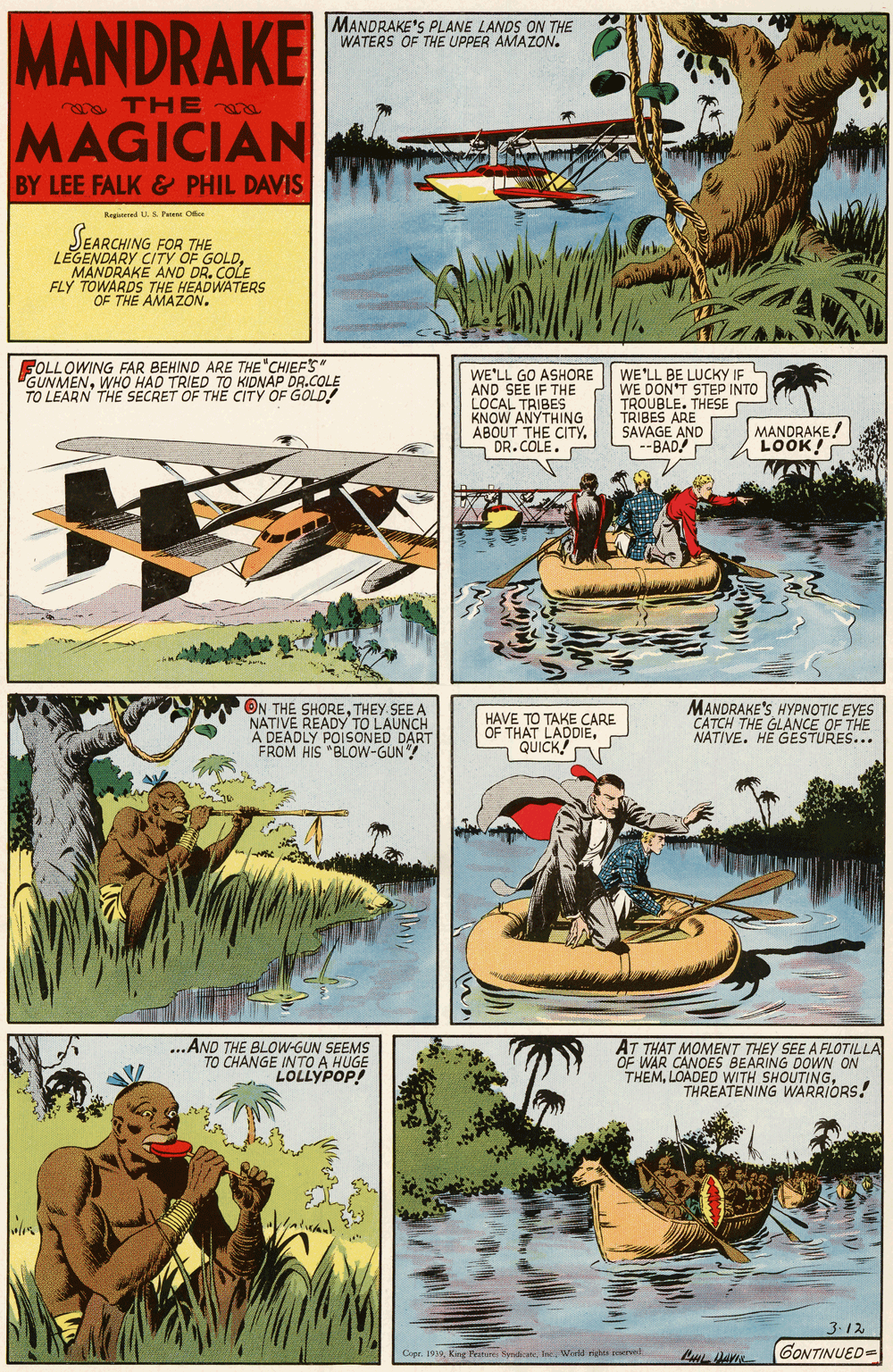Motor vehicle OCR: MANDRAKE MANDRAKE'S PLANE LANDS ON THE WATERS OF THE UPPER AMAZON. THE a MAGICIAN BY LEE FALK & PHIL DAVIS Regtered U. S he Ok SEARCHING FOR THE LEGENDARY CITY OF GOLDMANDRAKE AND DR. COLE FLY TOWARDS THE HEADWATERS THE AMAZON. FOLLOWING FAR BEHIND ARE THE "CHIEFS" GUNMENWHO HAD TRIED TO KIDNAP DR.COLE TO LEARN THE SECRET OF TH? CITY OF GOLD! WE'LL GO ASHORE AND SEE IF THE LOCAL TRIBES KNOW ANYTHING ABOUT THE CITYDR.COLE. WE'LL BE LUCKY IP WE DON'T STEP INTO TROUBLE. THESE TRIBES ARE SAVAGE AND S--BAD! P MANDRAKE! LOOK! ON THE SHORETHEY SEE A NATIVE READY TO LAUNCH A DEADLY POISONED DART FROM HIS "BLOW-GUN "! MANDRAKE'S HYPNOTIC EYES CATCH THE GLANCE OF THE NATIVE. HE GESTURES... HAVE TO TAKE CARE OF THAT LADDIEQUICK! ...AND THE BLOW-GUN SEEMS TO CHANGE INTO A HUGE LOLLYPOP! AT THAT MOMENT THEY SEE A FLOTILLA OF WAR CANOES BEARING DOWN THEMTHREATENING WARRIORS! 3.12 Cepr. 19In Wield riter ewve GONTINUED= MANDRAKE MANDRAKE'S PLANE LANDS ON THE WATERS OF THE UPPER AMAZON. THE a MAGICIAN BY LEE FALK & PHIL DAVIS Regtered U. S he Ok SEARCHING FOR THE LEGENDARY CITY OF GOLDMANDRAKE AND DR. COLE FLY TOWARDS THE HEADWATERS THE AMAZON. FOLLOWING FAR BEHIND ARE THE "CHIEFS" GUNMENWHO HAD TRIED TO KIDNAP DR.COLE TO LEARN THE SECRET OF TH? CITY OF GOLD! WE'LL GO ASHORE AND SEE IF THE LOCAL TRIBES KNOW ANYTHING ABOUT THE CITYDR.COLE. WE'LL BE LUCKY IP WE DON'T STEP INTO TROUBLE. THESE TRIBES ARE SAVAGE AND S--BAD! P MANDRAKE! LOOK! ON THE SHORETHEY SEE A NATIVE READY TO LAUNCH A DEADLY POISONED DART FROM HIS "BLOW-GUN "! MANDRAKE'S HYPNOTIC EYES CATCH THE GLANCE OF THE NATIVE. HE GESTURES... HAVE TO TAKE CARE OF THAT LADDIEQUICK! ...AND THE BLOW-GUN SEEMS TO CHANGE INTO A HUGE LOLLYPOP! AT THAT MOMENT THEY SEE A FLOTILLA OF WAR CANOES BEARING DOWN THEMLOADED WITH SHOUTINGTHREATENING WARRIORS! 3.12 Cepr. 19King Teiture ByndianeIn Wield riter ewve GONTINUED=