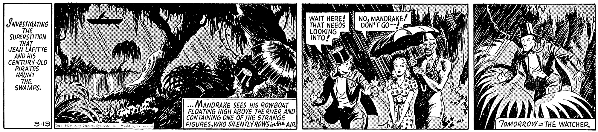 Fiction OCR: |INVESTIGATING WAIT HERE! THAT NEEDS LOOKING INTO! NOMANORAKE! OON'T GO--! THE SUPERSTITION THAT JEAN LAFITTE AND HIS CENTURY-OLD PIRATES HAUNT THE SWAMPS. MANDRAKE SEES HIS ROWBOAT FLOATING HIGH ABOVÉ THE RIVER ÄND CONTAINING ONE OF THE STRANGE FIGURESWHO SILENTLY ROWS in the AIR 3-13K TOMORROW = THE WATCHER |INVESTIGATING WAIT HERE! THAT NEEDS LOOKING INTO! NOMANORAKE! OON'T GO--! THE SUPERSTITION THAT JEAN LAFITTE AND HIS CENTURY-OLD PIRATES HAUNT THE SWAMPS. MANDRAKE SEES HIS ROWBOAT FLOATING HIGH ABOVÉ THE RIVER ÄND CONTAINING ONE OF THE STRANGE FIGURESWHO SILENTLY ROWS in the AIR 3-13K TOMORROW = THE WATCHER