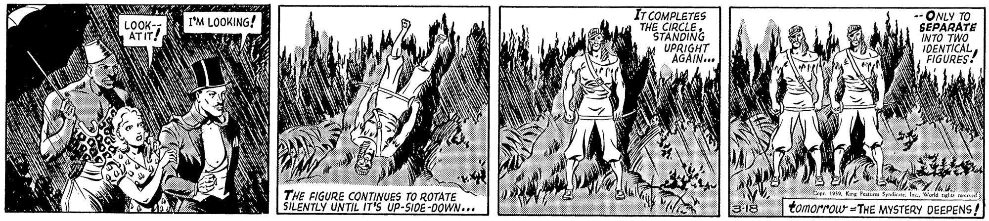 Font OCR: IT COMPLETES THE CIRCLE"STANDING M UPRIGHT AGAIN... -- ONLY TO SEPARATE INTO TWO IDENTICALFIGURES! LOOK-- ATIT! I'M LOOKING! THE FIGURE CONTINUES TO ROTATE ŠILENTLY UNTIL IT'S UP-SIDE -DOWN... 199Kng Faatur fpdte. In. World ngu reed 3-18 tomorrow =THE MYSTERY DEEPENS! IT COMPLETES THE CIRCLE"STANDING M UPRIGHT AGAIN... -- ONLY TO SEPARATE INTO TWO IDENTICALFIGURES! LOOK-- ATIT! I'M LOOKING! THE FIGURE CONTINUES TO ROTATE ŠILENTLY UNTIL IT'S UP-SIDE -DOWN... 199Kng Faatur fpdte. In. World ngu reed 3-18 tomorrow =THE MYSTERY DEEPENS!