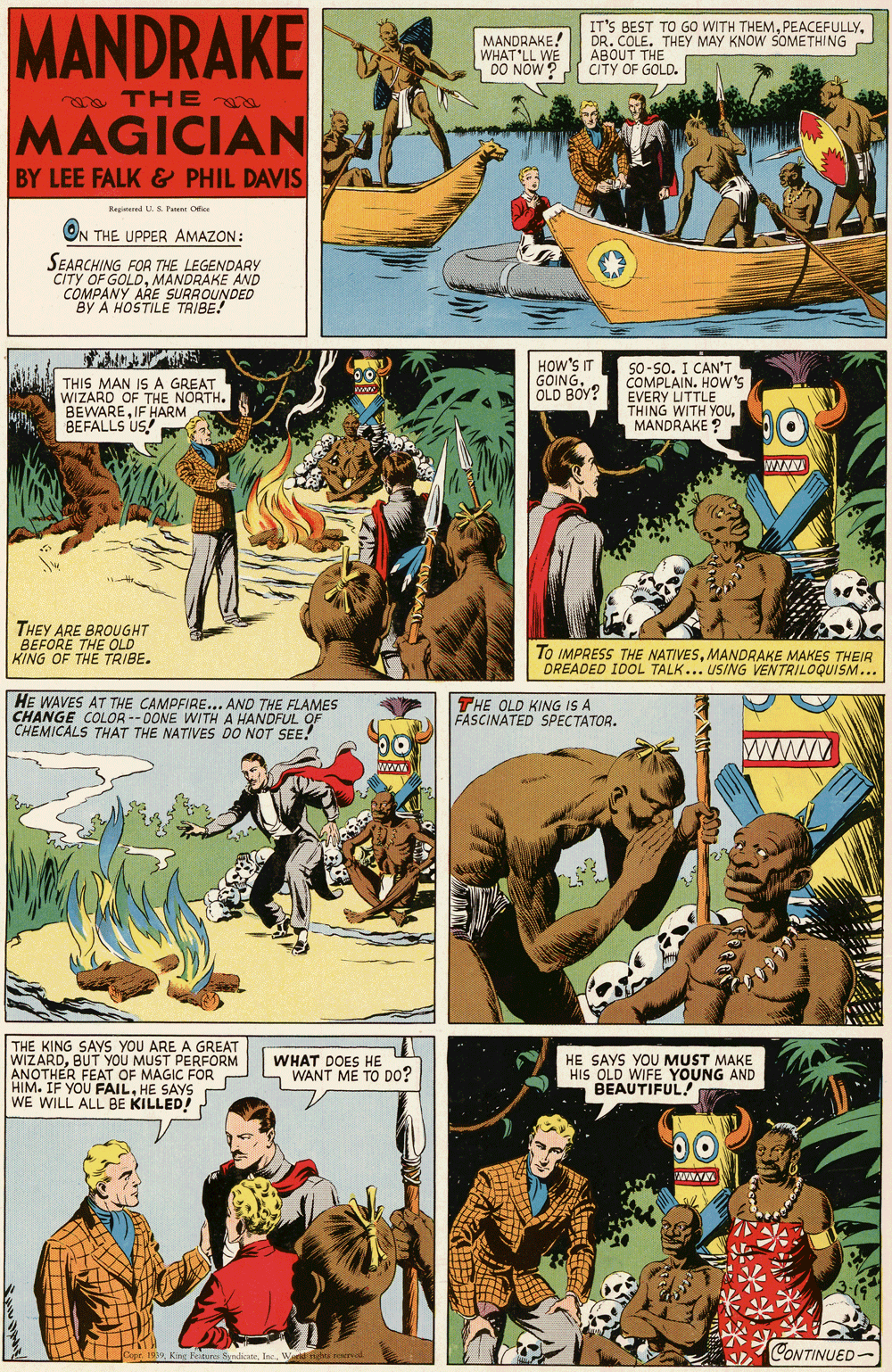 Poster OCR: MANDRAKE MANDRAKE WHAT LL WE DO NOW? IT'S BEST TO GO WITH THEMDR. COLE. THEY MAY KNOW SOMETHING ABOUT THE CITY OF GOLD. o THE MAGICIAN 4 BY LEE FALK & PHIL DAVIS Kegtered U.S Paen Otice ON THE UPPER AMAZON: SEARCHING FOR THE LEGENDARY CITY OF GOLDMANDRAKE AND COMPANY ARE SURROUNDED BY A HOSTILE TRIBE! THIS MAN IS A GREAT WIZARO OF THE NORTH. BEWAREIF HARM BEFALLS US! HOW'S IT GOINGOLD BOY? So-so. I CAN'T COMPLAIN. HOw's EVERY LITTLE THING WITH YOUMANDRAKE ? WIW THEY ARE BROUGHT BEFORE THE OLD" KING OF THE TRIBE. To IMPRESS THE NATIVESMANDRAKE MAKES THEIR DREADED I00L TALK... USING VENTRILOQUISM... HE WAVES AT THE CAMPFIRE... AND THE FLAMES CHANGE COLOR -- DONE WITH A HANDFUL OF |CHEMICALS THAT THE NATIVES DO NOT SEE! THE OLD KING IS A FASCINATED SPECTATOR. THE KING SAYS YOU ARE A GREAT WIZARDBUT YOU MUST PERFORM ANOTHER FEAT OF MAGIC FOR HIM. IF YOU FAILHE SAYS WE WILL ALL BE KILLED! WHAT DOES HE WANT ME TO DO? HE SAYS YOU MUST MAKE HIS OLD WIFE YOUNG AND BEAUTIFUL! 00 CONTINUED- MANDRAKE MANDRAKE WHAT LL WE DO NOW? IT'S BEST TO GO WITH THEMDR. COLE. THEY MAY KNOW SOMETHING ABOUT THE CITY OF GOLD. o THE MAGICIAN 4 BY LEE FALK & PHIL DAVIS Kegtered U.S Paen Otice ON THE UPPER AMAZON: SEARCHING FOR THE LEGENDARY CITY OF GOLDMANDRAKE AND COMPANY ARE SURROUNDED BY A HOSTILE TRIBE! THIS MAN IS A GREAT WIZARO OF THE NORTH. BEWAREIF HARM BEFALLS US! HOW'S IT GOINGOLD BOY? So-so. I CAN'T COMPLAIN. HOw's EVERY LITTLE THING WITH YOUMANDRAKE ? WIW THEY ARE BROUGHT BEFORE THE OLD" KING OF THE TRIBE. To IMPRESS THE NATIVESMANDRAKE MAKES THEIR DREADED I00L TALK... USING VENTRILOQUISM... HE WAVES AT THE CAMPFIRE... AND THE FLAMES CHANGE COLOR -- DONE WITH A HANDFUL OF |CHEMICALS THAT THE NATIVES DO NOT SEE! THE OLD KING IS A FASCINATED SPECTATOR. THE KING SAYS YOU ARE A GREAT WIZARDBUT YOU MUST PERFORM ANOTHER FEAT OF MAGIC FOR HIM. IF YOU FAILHE SAYS WE WILL ALL BE KILLED! WHAT DOES HE WANT ME TO DO? HE SAYS YOU MUST MAKE HIS OLD WIFE YOUNG AND BEAUTIFUL! 00 CONTINUED-