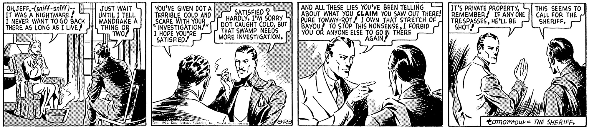 Black-and-white OCR: IT WAS A NIGHTMARE ! i NEVER WANT TO GO BACK THERE AS LONG AS I LIVE! OKJEFF-(sniff-snlff)-: H JUST WAIT UNTIL I TELL MANDRAKE A "THING OR Tm TWO! YOU'VE GIVEN DOT A TERRIBLE COLD AND SCARE WITH YOUR INVESTIGATION!" IHOPE YOU'RE SATISFIED! O SATISFIED ? HARDLY. I'M SORRY DÖT CAUGHT COLDBUT THAT SWAMP NEEDS MORE INVESTIGATION. AND ALL THESE LIES YOU'VE BEEN TELLING A ABOUT WHAT YOU CLAIM YOU SAW OUT THERE! REMEMBER! IF ANY ONE PURE TOMMY-ROT! I OWN THAT STRETCH OF BAYOU! TO STOP THIS NONSENSEI FORBID YOU OR ANYONE ELSE TO GO IN THERE IT'S PRIVATE PROPERTYL THIS SEEMS TO CALL FOR THE d SHERIFF.S TRE SPASSESHE'LL BE SHOT! AGAIN tomorrow = THE SHERIFF. IT WAS A NIGHTMARE ! i NEVER WANT TO GO BACK THERE AS LONG AS I LIVE! OKJEFF-(sniff-snlff)-: H JUST WAIT UNTIL I TELL MANDRAKE A "THING OR Tm TWO! YOU'VE GIVEN DOT A TERRIBLE COLD AND SCARE WITH YOUR INVESTIGATION!" IHOPE YOU'RE SATISFIED! O SATISFIED ? HARDLY. I'M SORRY DÖT CAUGHT COLDBUT THAT SWAMP NEEDS MORE INVESTIGATION. AND ALL THESE LIES YOU'VE BEEN TELLING A ABOUT WHAT YOU CLAIM YOU SAW OUT THERE! REMEMBER! IF ANY ONE PURE TOMMY-ROT! I OWN THAT STRETCH OF BAYOU! TO STOP THIS NONSENSEI FORBID YOU OR ANYONE ELSE TO GO IN THERE IT'S PRIVATE PROPERTYL THIS SEEMS TO CALL FOR THE d SHERIFF.S TRE SPASSESHE'LL BE SHOT! AGAIN tomorrow = THE SHERIFF.