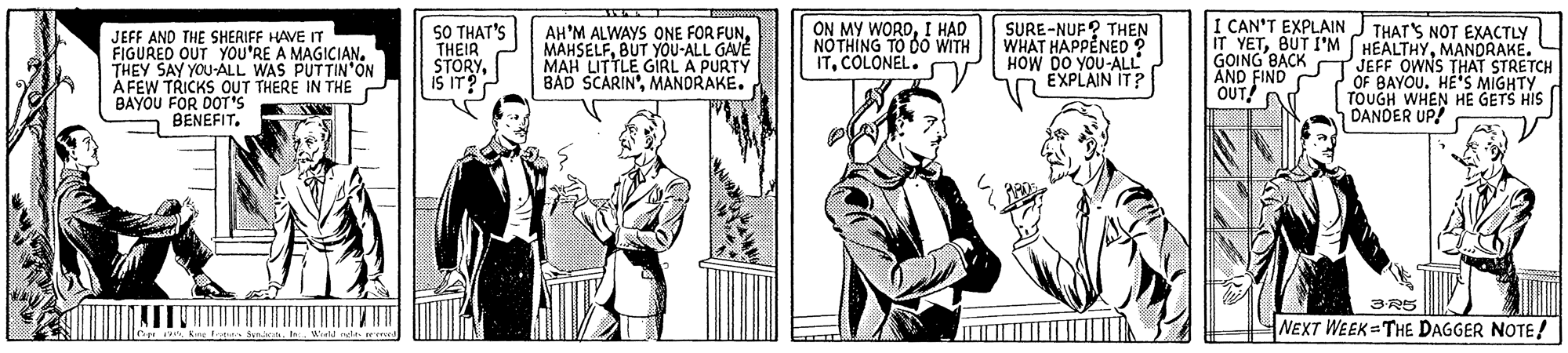 Line OCR: SURE-NUF? THEN WHAT HAPPENED ? HOW DO YOU-ALL EXPLAIN IT? I CAN'T EXPLAINJ THATS NOT EXACTLY iT YETMANDRAKE. GOING BACK JEFF OWNS THAT STRETCH OF BAYOU. HE'S MIGHTY TOUGH WHEN HE GETS HIS DANDER UP! JEFF AND THE SHERIFF HAVE IT FIGURED OUT YOU'RE A MAGICIAN. THEY SAY YOU-ALL WAS PUTTIN'ON ÀFEW TRICKS OUT THERE IN THE BAYOU FOR DOT'S S BENEFIT. SO THAT'S THEIR STORYis IT? AH'M ALWAYS ONE FOR FUNBUT YOU-ALL GAVE MAH LITTLE GIRL A PURTY BAD SCARIN'MANDRAKE. ON MY WORDI HAD NO THING TO DO WITH ITCOLONEL. FIND OUT! 3R5 NEXT WEEK THE DAGGER NOTE! Kinc Frar Syniih. b.. Word relas rem SURE-NUF? THEN WHAT HAPPENED ? HOW DO YOU-ALL EXPLAIN IT? I CAN'T EXPLAINJ THATS NOT EXACTLY iT YETBUT I'M HEALTHYMANDRAKE. GOING BACK JEFF OWNS THAT STRETCH OF BAYOU. HE'S MIGHTY TOUGH WHEN HE GETS HIS DANDER UP! JEFF AND THE SHERIFF HAVE IT FIGURED OUT YOU'RE A MAGICIAN. THEY SAY YOU-ALL WAS PUTTIN'ON ÀFEW TRICKS OUT THERE IN THE BAYOU FOR DOT'S S BENEFIT. SO THAT'S THEIR STORYis IT? AH'M ALWAYS ONE FOR FUNBUT YOU-ALL GAVE MAH LITTLE GIRL A PURTY BAD SCARIN'MANDRAKE. ON MY WORDI HAD NO THING TO DO WITH ITCOLONEL. FIND OUT! 3R5 NEXT WEEK THE DAGGER NOTE! Kinc Frar Syniih. b.. Word relas rem