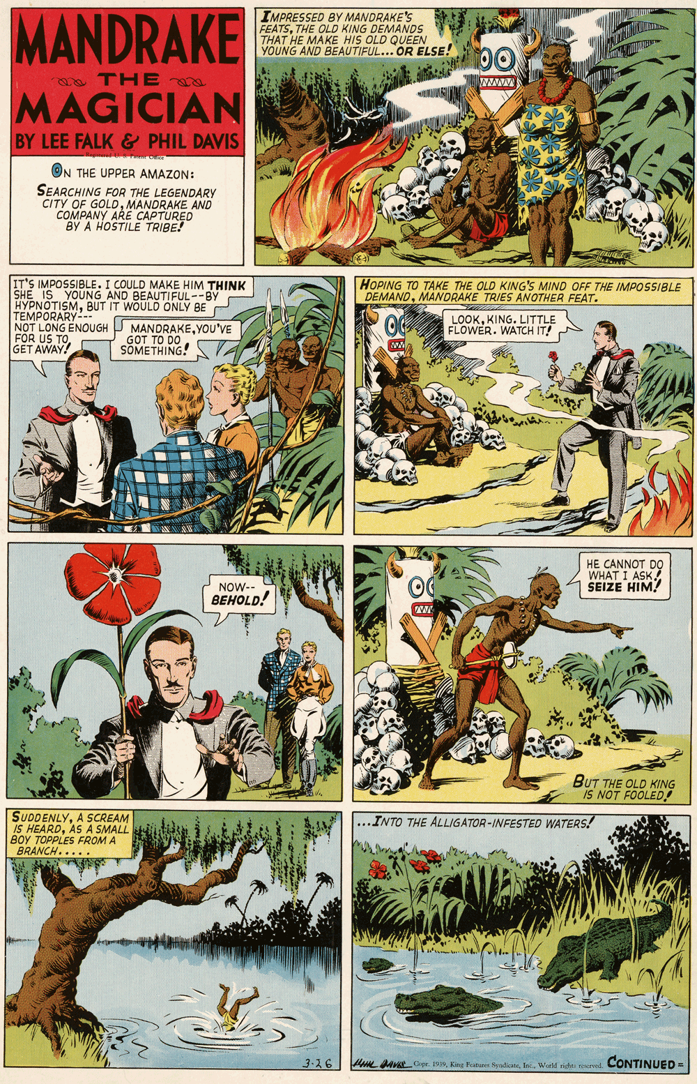 Fictional character OCR: MANDRAKE IMPRESSED BY MANDRAKE'S FEATSTHE OLD KING DEMANDS THAT HE MAKE HIS OLD QUEEN YOUNG AND BEAUTIFUL... OR ELSE! o THE ww MAGICIAN BY LEE FALK & PHIL DAVIS ON THE UPPER AMAZON: SEARCHING FOR THE LEGENDARY CITY OF GOLDMANDRAKE AND COMPANY ARE CAPTURED BY A HOSTILE TRIBE! IT'S IMPOSSIBLE. I COULD MAKE HIM THINK SHE IS YOUNG AND BEAUTIFUL--BY HYPNOTISMBUT IT WOULD TEMPORARY-- NOT LONG ENOUGH FOR GET AWAY HOPING TO TAKE THE OLD KING'S MIND OFF THE IMPOSSIBLE DEMANDMANORAKE TRIES ANOTHER FEAT. BE LOOKKING. LITTLE FLOWER. WATCH IT! MANDRAKEYOU'VE GOT TO DO SOMETHING! HE CANNOT DO WHAT I ASK SEIZE HIM! NOW- BEHOLD! BUT THE OLD KING IS NOT FOOLED! SUDDENLYA SCREAM IS HEARDAS A SMALL BOY TOPPLES FROM A BRANCH..... ...INTO THE ALLIGATOR-INFESTED WATERS! 3-26 H NVALOpr. 199World nide srel. CONTINUED = MANDRAKE IMPRESSED BY MANDRAKE'S FEATSTHE OLD KING DEMANDS THAT HE MAKE HIS OLD QUEEN YOUNG AND BEAUTIFUL... OR ELSE! o THE ww MAGICIAN BY LEE FALK & PHIL DAVIS ON THE UPPER AMAZON: SEARCHING FOR THE LEGENDARY CITY OF GOLDMANDRAKE AND COMPANY ARE CAPTURED BY A HOSTILE TRIBE! IT'S IMPOSSIBLE. I COULD MAKE HIM THINK SHE IS YOUNG AND BEAUTIFUL--BY HYPNOTISMBUT IT WOULD TEMPORARY-- NOT LONG ENOUGH FOR GET AWAY HOPING TO TAKE THE OLD KING'S MIND OFF THE IMPOSSIBLE DEMANDMANORAKE TRIES ANOTHER FEAT. BE LOOKKING. LITTLE FLOWER. WATCH IT! MANDRAKEYOU'VE GOT TO DO SOMETHING! HE CANNOT DO WHAT I ASK SEIZE HIM! NOW- BEHOLD! BUT THE OLD KING IS NOT FOOLED! SUDDENLYA SCREAM IS HEARDAS A SMALL BOY TOPPLES FROM A BRANCH..... ...INTO THE ALLIGATOR-INFESTED WATERS! 3-26 H NVALOpr. 199Foature SyredkareWorld nide srel. CONTINUED =