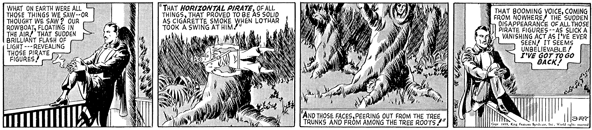 Line art OCR: "THAT HORIZONTAL PIRATEOF ALL THINGSTHAT PROVED TO BE AS SOLID AS CIGARETTE SMOKE WHEN LOTHAR TOOK A SWING AT HIM WHAT ON EARTH WERE ALL THOSE THINGS wE SAW--OR THOUGHT WE SAW? OUR ROWBOATFLOATING IN THE AIR! THAT SUDDEN BRILLIANT FLASH OF LIGHT ---REVEALING THOSE PIRATE FIGURES TH?T BOOMING VOICECOMING FROM NOWHERE THE SUDDEN DISAPPEARANCE OF ALL THOSE PIRATE FIGURES--AS SLICK A VANISHING ACT AS I'VE EVER SEEN! IT SEEMS UNBELIEVABLE ! r'VE GOT TO GO BACK "AND THOSE FACESPEERING OUT FROM THE TREE TRUNKS AND FROM AMONG THE TREE ROOTS!" Faus Syndairf. Weld ngh rEved "THAT HORIZONTAL PIRATEOF ALL THINGSTHAT PROVED TO BE AS SOLID AS CIGARETTE SMOKE WHEN LOTHAR TOOK A SWING AT HIM WHAT ON EARTH WERE ALL THOSE THINGS wE SAW--OR THOUGHT WE SAW? OUR ROWBOATFLOATING IN THE AIR! THAT SUDDEN BRILLIANT FLASH OF LIGHT ---REVEALING THOSE PIRATE FIGURES TH?T BOOMING VOICECOMING FROM NOWHERE THE SUDDEN DISAPPEARANCE OF ALL THOSE PIRATE FIGURES--AS SLICK A VANISHING ACT AS I'VE EVER SEEN! IT SEEMS UNBELIEVABLE ! r'VE GOT TO GO BACK "AND THOSE FACESPEERING OUT FROM THE TREE TRUNKS AND FROM AMONG THE TREE ROOTS!" Faus Syndairf. Weld ngh rEved
