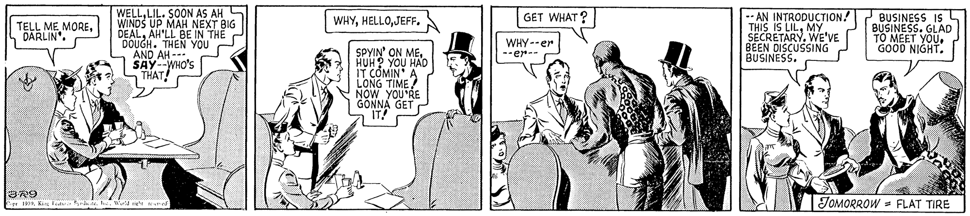 Art OCR: WELLLIL. SOON AS AH S WINDS UP MAH NEXT BIG DEALAH'LL BE IN THE DOUGH. THEN YOU AND AH -- SAYWHO'S THAT! -- AN INTRODUCTION! THIS IS LILMY SECRETARY. WE'VE BEEN DISCUSSING BUSINESS. BUSINESS IS 4 BUSINESS. GLAD TO MEET YOUGOOD NIGHT. WHYJEFF. GET WHAT? TELL ME MOREDARLIN". WHY--er --er-- SPYIN' ON MEHUH? YOU HAD IT COMIN A LONG TIME ? NOW YOU'RE GÖNNA GET IT! JOMORROW = FLAT TIRE r 199K F te. WELLLIL. SOON AS AH S WINDS UP MAH NEXT BIG DEALAH'LL BE IN THE DOUGH. THEN YOU AND AH -- SAYWHO'S THAT! -- AN INTRODUCTION! THIS IS LILMY SECRETARY. WE'VE BEEN DISCUSSING BUSINESS. BUSINESS IS 4 BUSINESS. GLAD TO MEET YOUGOOD NIGHT. WHYJEFF. GET WHAT? TELL ME MOREDARLIN". WHY--er --er-- SPYIN' ON MEHUH? YOU HAD IT COMIN A LONG TIME ? NOW YOU'RE GÖNNA GET IT! JOMORROW = FLAT TIRE r 199K F te.