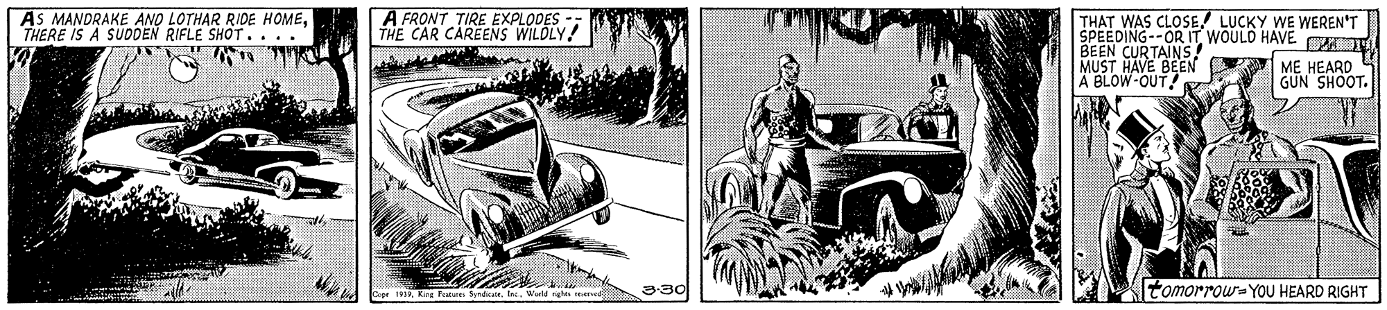 Fender OCR: AS MANDRAKE AND LOTHAR RIDE HOMETHERE IS A SUDDEN RIFLE SHOT.. . . A FRONT TIRE EXPLODES THE CAR CAREENS WILDLY! THAT WAS CLOSE LUCKY WE WEREN'T SPEEDING--OR IT WOULD HAVE T BEEN CURTAINS! MUST HAVE BEEN A BLOW-OUT ME HEARD GUN SHOOT. 3:30 tomorrow-YOU HEARD RIGHT 1Wuld righe AS MANDRAKE AND LOTHAR RIDE HOMETHERE IS A SUDDEN RIFLE SHOT.. . . A FRONT TIRE EXPLODES THE CAR CAREENS WILDLY! THAT WAS CLOSE LUCKY WE WEREN'T SPEEDING--OR IT WOULD HAVE T BEEN CURTAINS! MUST HAVE BEEN A BLOW-OUT ME HEARD GUN SHOOT. 3:30 tomorrow-YOU HEARD RIGHT 1King Tature SyndWuld righe