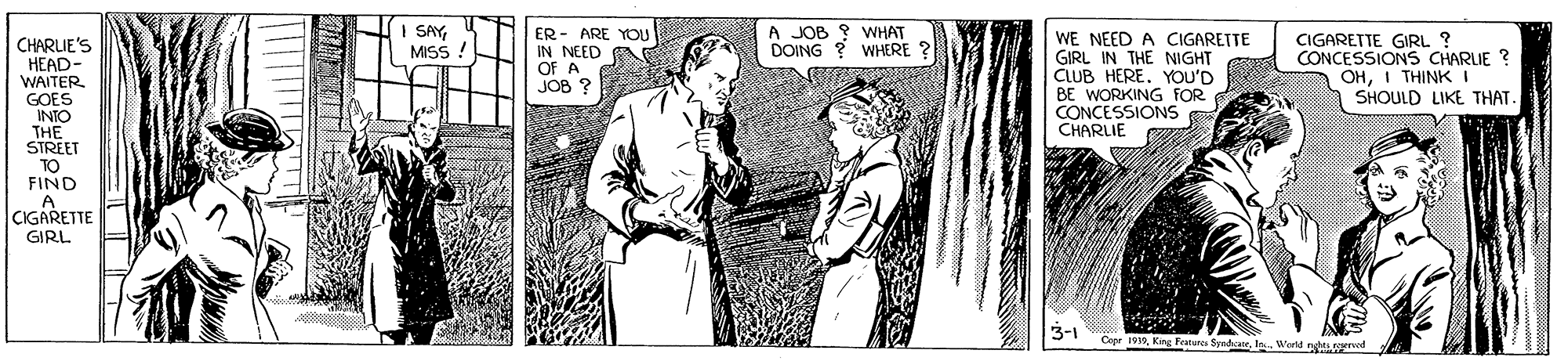 Monochrome OCR: I SAYMISS A JOB ? WHAT CHARLIE'S HEAD- WAITER GOES INTO THE STREET TO FIND ER - ARE YOU IN NEED A OF A JOB ? WE NEED A CIGARETTE GIRL IN THE NIGHT CLUB HERE. YOU'D BE WORKING FOR CONCESSIONS CHARLIE CIGARETTE GIRL ? CONCESSIONS CHARLIE ? OHI THINK I SHOULD LIKE THAT DOING WHERE 2 CIGARETTE GIRL 3-1 Copr 1919In Wertd n ynod I SAYMISS A JOB ? WHAT CHARLIE'S HEAD- WAITER GOES INTO THE STREET TO FIND ER - ARE YOU IN NEED A OF A JOB ? WE NEED A CIGARETTE GIRL IN THE NIGHT CLUB HERE. YOU'D BE WORKING FOR CONCESSIONS CHARLIE CIGARETTE GIRL ? CONCESSIONS CHARLIE ? OHI THINK I SHOULD LIKE THAT DOING WHERE 2 CIGARETTE GIRL 3-1 Copr 1919King Feturca SyadcueIn Wertd n ynod