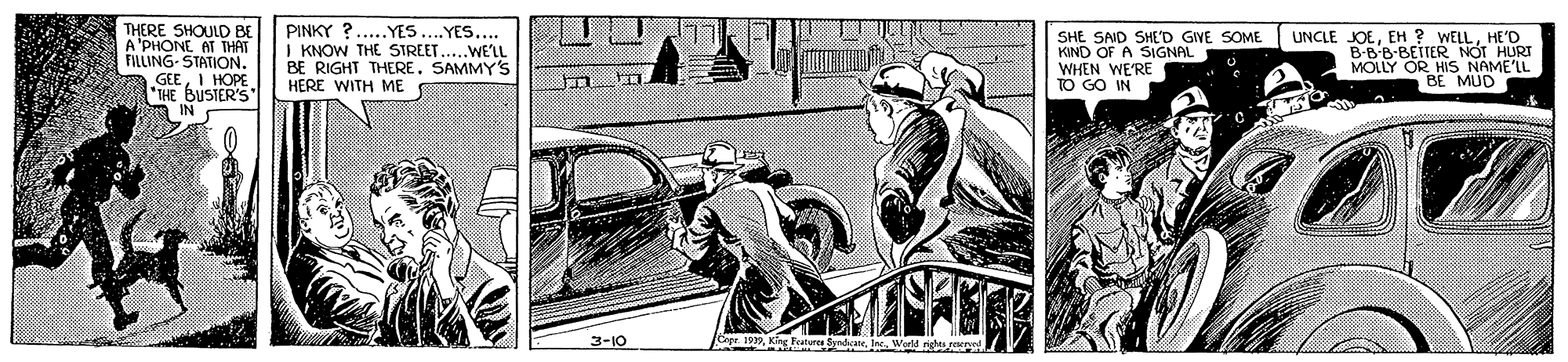 Illustration OCR: THERE SHOULD BE A'PHONE AT THAT FILLING- STATION. GEEI HOPE *THE BUSIER'S PINKY ?..YES.YES... I KNOW THE STREET...WELL BE RIGHT THERESAMMY'S HERE WITH ME SHE SAID SHED GIVE SOME KIND OF A SIGNAL WHEN WE'RE TO GO IN UNCLE JOEHE'D B-B'B-BETTER MOLLY OR HIS NAME'LL BE MUD 3-10 Ege 19Kng Fele Syndsa. World stene THERE SHOULD BE A'PHONE AT THAT FILLING- STATION. GEEI HOPE *THE BUSIER'S PINKY ?..YES.YES... I KNOW THE STREET...WELL BE RIGHT THERESAMMY'S HERE WITH ME SHE SAID SHED GIVE SOME KIND OF A SIGNAL WHEN WE'RE TO GO IN UNCLE JOEEH ? WELLHE'D B-B'B-BETTER MOLLY OR HIS NAME'LL BE MUD 3-10 Ege 19Kng Fele Syndsa. World stene