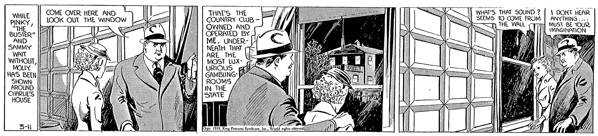 Visual arts OCR: COME OVER HERE AND LOOK OUT THE WINDOW WHAT'S THAT SOUND SEEMS TO COME FROM n THE WALL TI | DONT HEAR ANYTHING... MUST BE YOUR IMAGINATION WHILE PINKY "THE BUSTER" AND SAMMY WAIT WITHOUTMOLLY HAS BEEN SHOWN AROUND CHARLIE'S HOUSE THAT'S THE COUNTRY CLUB OWNED AND OPERATED BY ME. UNDER- NEATH THAT ARE THE MOST LUX- URIOUS GAMBLING ROOMS IN THE STATE 3-11 Pepr i19Wwd ngMs wd COME OVER HERE AND LOOK OUT THE WINDOW WHAT'S THAT SOUND SEEMS TO COME FROM n THE WALL TI | DONT HEAR ANYTHING... MUST BE YOUR IMAGINATION WHILE PINKY "THE BUSTER" AND SAMMY WAIT WITHOUTMOLLY HAS BEEN SHOWN AROUND CHARLIE'S HOUSE THAT'S THE COUNTRY CLUB OWNED AND OPERATED BY ME. UNDER- NEATH THAT ARE THE MOST LUX- URIOUS GAMBLING ROOMS IN THE STATE 3-11 Pepr i19King Peatures SyndiaeWwd ngMs wd