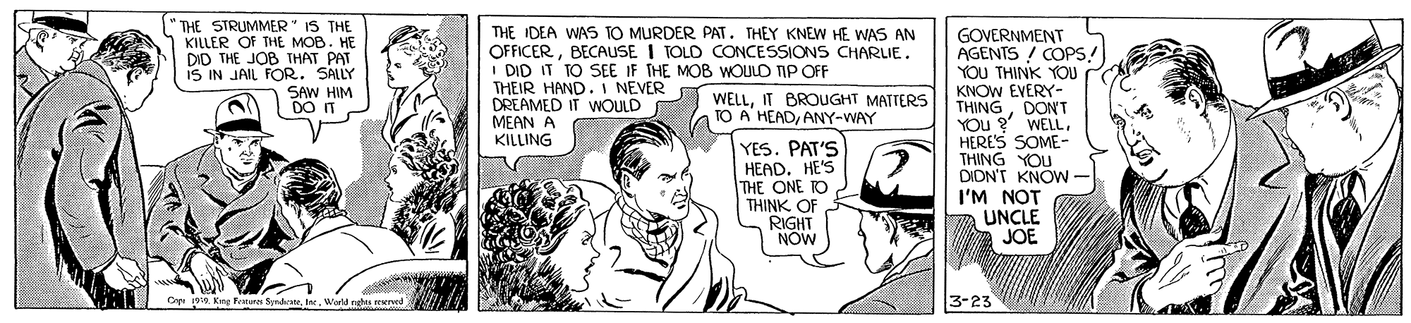 Illustration OCR: " THE STRUMMER" IS THE KILLER Of THE MOB. HE DID THE JOB THAT PAT IS IN JAIL FOR. SALLY SAW HIM DO IT THE IDEA WAS TO MURDER PAT. THEY KNEW HE WAS AN OFFICERBECAUSE I TOLD CONCESSIONS CHARLIE. I DID IT TO SEE IF THE MOB WOULD TIP OFF THEIR HAND. I NEVER WELLIT BROUGHT MATTERS DREAMED IT WOULD MEAN A KILLING GOVERNMENT AGENTS / COPS! YOU THINK YOU KNOW EVERY- THINGDONT YOU ? WELLHERE'S SOME- THING YOU DION'T KNOW I'M NOT UNCLE JOE TO A' HEADANY-WAY YES. PAT'S HEAD. HE'S THE ONE RO THINK OF RIGHT NOW Cape 1919. Kirg Ferures SyndcaneInc. Werld rates reserved 3-23 " THE STRUMMER" IS THE KILLER Of THE MOB. HE DID THE JOB THAT PAT IS IN JAIL FOR. SALLY SAW HIM DO IT THE IDEA WAS TO MURDER PAT. THEY KNEW HE WAS AN OFFICERBECAUSE I TOLD CONCESSIONS CHARLIE. I DID IT TO SEE IF THE MOB WOULD TIP OFF THEIR HAND. I NEVER WELLIT BROUGHT MATTERS DREAMED IT WOULD MEAN A KILLING GOVERNMENT AGENTS / COPS! YOU THINK YOU KNOW EVERY- THINGDONT YOU ? WELLHERE'S SOME- THING YOU DION'T KNOW I'M NOT UNCLE JOE TO A' HEADANY-WAY YES. PAT'S HEAD. HE'S THE ONE RO THINK OF RIGHT NOW Cape 1919. Kirg Ferures SyndcaneInc. Werld rates reserved 3-23