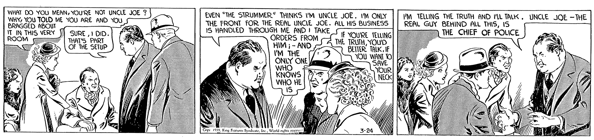 Illustration OCR: WHAT DO YOU MEANYOU'RE NOT UNCLE JOE ? WHYYOU TOLD ME YOU ARE AND YOU BRAGGED ABOUT IT IN THIS VERY ROOM EVEN "THE STRUMMER" THINKS I'M UNCLE JOE. 'M ONLY THE FRONT FOR THE REAL UNCLE JOE. ALL HIS BUSINESS IS HANDLED THROUGH ME AND I TAKE I'M TELLING THE TRUTH AND IL TALK. UNCLE JOE -THE REAL GUY BEHIND ALL THISsIS THE CHIEF OF POLICE SUREI DID. THAT'S PART OF THE SETUP IF YOU'RE TELLING ORDERS FROMd TH? TRUTHYOUD HIM - AND I'M THE ONLY ONE WHO KNOWS WHO HE IS BETTER TALK IF YOU WANI O SAVE YOUR NECK Kng Feature SyrdcateWorld ngh 3-24 WHAT DO YOU MEANYOU'RE NOT UNCLE JOE ? WHYYOU TOLD ME YOU ARE AND YOU BRAGGED ABOUT IT IN THIS VERY ROOM EVEN "THE STRUMMER" THINKS I'M UNCLE JOE. 'M ONLY THE FRONT FOR THE REAL UNCLE JOE. ALL HIS BUSINESS IS HANDLED THROUGH ME AND I TAKE I'M TELLING THE TRUTH AND IL TALK. UNCLE JOE -THE REAL GUY BEHIND ALL THISsIS THE CHIEF OF POLICE SUREI DID. THAT'S PART OF THE SETUP IF YOU'RE TELLING ORDERS FROMd TH? TRUTHYOUD HIM - AND I'M THE ONLY ONE WHO KNOWS WHO HE IS BETTER TALK IF YOU WANI O SAVE YOUR NECK Kng Feature SyrdcateWorld ngh 3-24