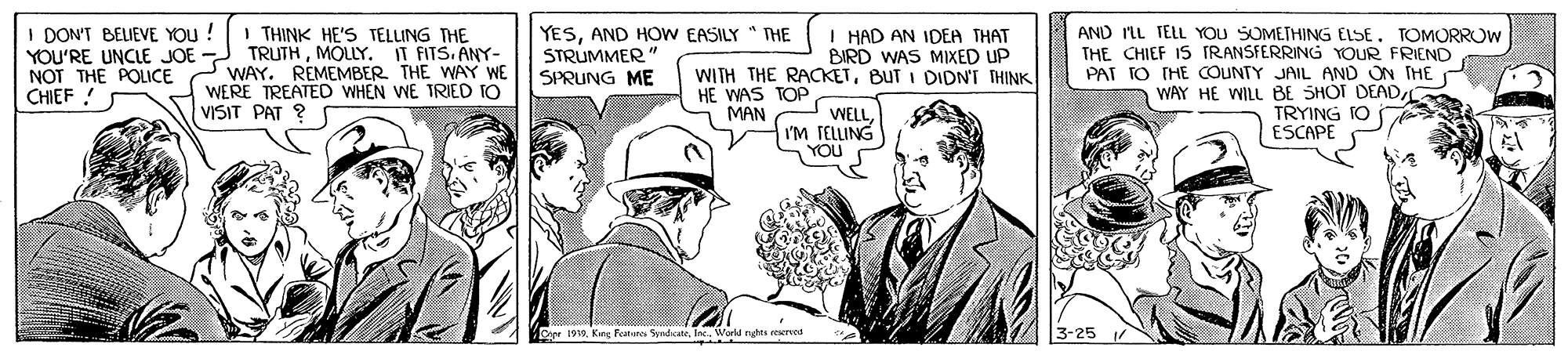 Line OCR: I DON'T BELIEVE YOU ! YOU'RE UNCLE JOE NOT THE POLICE CHIEF ! I THINK HE'S TELLING THE TRUTHMOLLY. IT FITS. ANY- WAY. REMEMBER THE WAY WE WERE TREATED WHEN WE TRIED TO VISIT PAT ? YESAND HOW EASILY " THE STRUMMER" SPRUNG ME I HAD AN IDEA THAT BIRD WAS MIXED UP WITH THE RACKETBUT I DIDN'T THINK HE WAS TOP MAN AND IL TELL YOU SOMETHING ELSETOMORROW THE CHIEF IS TRANSFERRING YOUR FRIEND PAT TO THE OUNTY JAIL AND ON THE WAY HE WILL B8E SHOT DEADTRYING ESCAPE WELL I'm TELLING YOU Dpe 1919. King Fanunes SwndicateIne. World nghts eerecd 3-25 I DON'T BELIEVE YOU ! YOU'RE UNCLE JOE NOT THE POLICE CHIEF ! I THINK HE'S TELLING THE TRUTHMOLLY. IT FITS. ANY- WAY. REMEMBER THE WAY WE WERE TREATED WHEN WE TRIED TO VISIT PAT ? YESAND HOW EASILY " THE STRUMMER" SPRUNG ME I HAD AN IDEA THAT BIRD WAS MIXED UP WITH THE RACKETBUT I DIDN'T THINK HE WAS TOP MAN AND IL TELL YOU SOMETHING ELSETOMORROW THE CHIEF IS TRANSFERRING YOUR FRIEND PAT TO THE OUNTY JAIL AND ON THE WAY HE WILL B8E SHOT DEADTRYING ESCAPE WELL I'm TELLING YOU Dpe 1919. King Fanunes SwndicateIne. World nghts eerecd 3-25