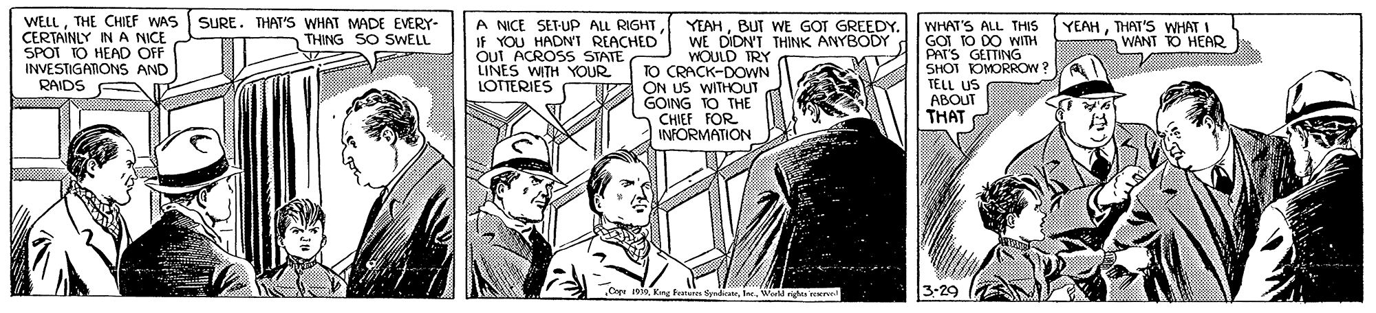 Publication OCR: WELLTHE CHIEF WAS CERTAINLY IN A NICE SPOT TO HEAD OFF INVESTIGANONS AND SURE. THAT'S WHAT MADE EVERY- THING SO SWELL A NICE SET-UP ALL RIGHT IF YOU HADNT REACHED Out ACROSS STATE LINES WITH YOUR LOTTERIES YEAHTHAT'S WHAT I WANT TO HEAR YEAHBUT WE GOT GREEDY. WE DIDN'T THINK ANYBODY WOULD TRY TO CRACK-DOWN ON US WITHOUT GOING TO THE CHIEF FOR INFORMATION WHAT'S ALL THIS GOI TO DO WITH PAT'S GETTING SHOT KOMORROW 3 TÉLL US ABOUT THAT RAIDS ndicateWerld ridn el 3-29 WELLTHE CHIEF WAS CERTAINLY IN A NICE SPOT TO HEAD OFF INVESTIGANONS AND SURE. THAT'S WHAT MADE EVERY- THING SO SWELL A NICE SET-UP ALL RIGHT IF YOU HADNT REACHED Out ACROSS STATE LINES WITH YOUR LOTTERIES YEAHTHAT'S WHAT I WANT TO HEAR YEAHBUT WE GOT GREEDY. WE DIDN'T THINK ANYBODY WOULD TRY TO CRACK-DOWN ON US WITHOUT GOING TO THE CHIEF FOR INFORMATION WHAT'S ALL THIS GOI TO DO WITH PAT'S GETTING SHOT KOMORROW 3 TÉLL US ABOUT THAT RAIDS ndicateWerld ridn el 3-29