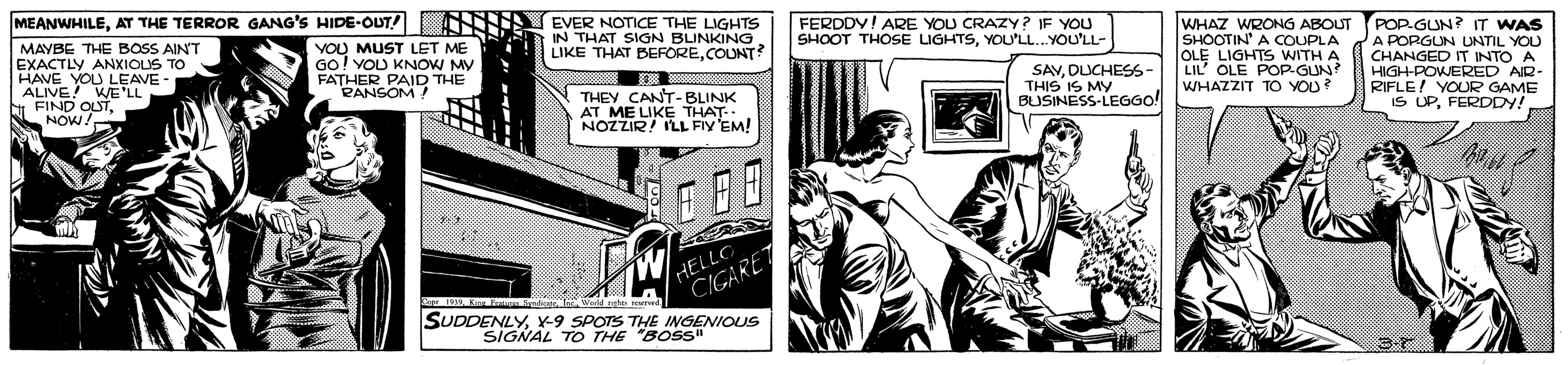 Monochrome OCR: MEANWHILEAT THE TERROR GANG'S HIDE-OUT! NNS EVER NOTICE THE LIGHTS IN THAT SIGN BLINKING LIKE THAT BEFORECOUNT? FERDDY! ARE YOU CRAZY? IF YOU SHOOT THOSE LIGHTSYOU'LL..YOU'LL- MAYBE THE BOSS AIN'T EXACTLY ANXIOUS TO HAVE YOU LEAVE- ALIVE! WE'LL FIND OLSTNNOW! VOU MUST LET ME GO! YOU KNOW MY FATHER PAID THE PANSOM! WHAZ WRONG ABOUT SHOOTIN' A COUPLA OLE LIGHTS WITH A LIL' OLE POP-GUN? WHAZZIT TÓ YOU? POP-GUN? IT WAS A PORGUN UNTIL YOU CHANGED IT INTO A HIGH-POWERED AR- RIFLE! YOUR GAME IS UPFERDDY! THEY CANT-BLINK AT ME LIKE THAT. NOZZIR! ILL FIY'EM! SAVDUCHESS- THIS IS MY BUSINESS-LEGGO! ? HELLO CIGARET TeWarld nhe urd SUDDENLYx-9 SPOTS THE INGENIOUS SIGNAL TO THE "BOSS" MEANWHILEAT THE TERROR GANG'S HIDE-OUT! NNS EVER NOTICE THE LIGHTS IN THAT SIGN BLINKING LIKE THAT BEFORECOUNT? FERDDY! ARE YOU CRAZY? IF YOU SHOOT THOSE LIGHTSYOU'LL..YOU'LL- MAYBE THE BOSS AIN'T EXACTLY ANXIOUS TO HAVE YOU LEAVE- ALIVE! WE'LL FIND OLSTNNOW! VOU MUST LET ME GO! YOU KNOW MY FATHER PAID THE PANSOM! WHAZ WRONG ABOUT SHOOTIN' A COUPLA OLE LIGHTS WITH A LIL' OLE POP-GUN? WHAZZIT TÓ YOU? POP-GUN? IT WAS A PORGUN UNTIL YOU CHANGED IT INTO A HIGH-POWERED AR- RIFLE! YOUR GAME IS UPFERDDY! THEY CANT-BLINK AT ME LIKE THAT. NOZZIR! ILL FIY'EM! SAVDUCHESS- THIS IS MY BUSINESS-LEGGO! ? HELLO CIGARET TeWarld nhe urd SUDDENLYx-9 SPOTS THE INGENIOUS SIGNAL TO THE "BOSS"