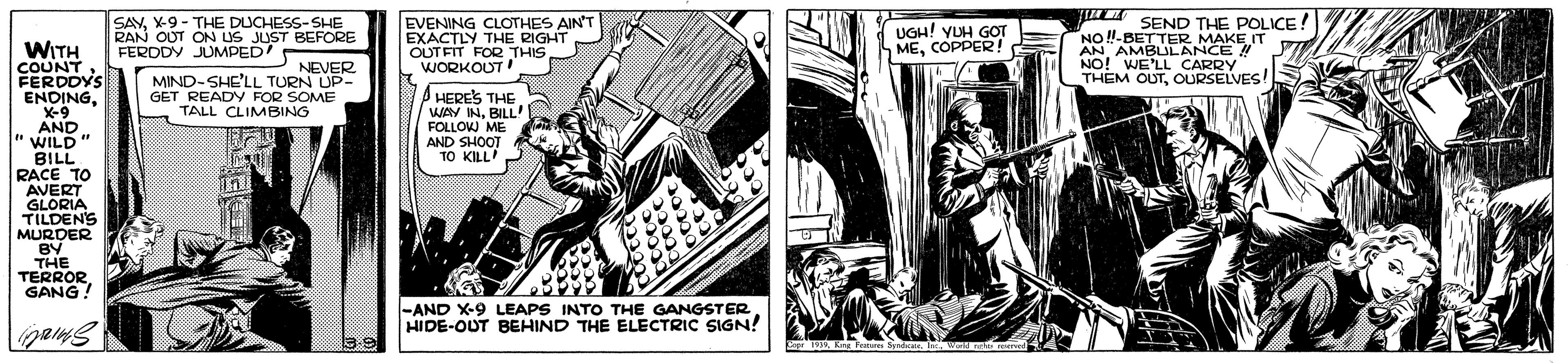 Comics OCR: SAVX-9 - THE DUCHESS-SHE RAN OUT ON US JUST BEFORE FERODY JUMPED' EVENING CLOTHES AIN'T EXACTLY THE RIGHT OUTFIT FOR THIS WORKOUT T SEND THE POLICE! NO !-BETTER MAKE IT AN AMBULANCE ! NO! WE'LL CARRY THEM OUTOURSELVES! UGH! YUH GOT MECOPPER! WITH COUNTFERDDYS ENDINGX-9 AND WILD" BILL RACE TO AVERT GLORIA TILDENS MURDER BY THE TERRORGANG ! NEVER MIND-SHE'LL TURN UP- GET READY FOR SOME TALL CLIMBING A HERES THE WAY INBILL! FOLLOW ME AND SHOOT TO KILL -AND X-9 LEAPS INTO THE GANGSTER HIDE-OUT BEHIND THE ELECTRIC SIGN! TaK F I w nh orve SAVX-9 - THE DUCHESS-SHE RAN OUT ON US JUST BEFORE FERODY JUMPED' EVENING CLOTHES AIN'T EXACTLY THE RIGHT OUTFIT FOR THIS WORKOUT T SEND THE POLICE! NO !-BETTER MAKE IT AN AMBULANCE ! NO! WE'LL CARRY THEM OUTOURSELVES! UGH! YUH GOT MECOPPER! WITH COUNTFERDDYS ENDINGX-9 AND WILD" BILL RACE TO AVERT GLORIA TILDENS MURDER BY THE TERRORGANG ! NEVER MIND-SHE'LL TURN UP- GET READY FOR SOME TALL CLIMBING A HERES THE WAY INBILL! FOLLOW ME AND SHOOT TO KILL -AND X-9 LEAPS INTO THE GANGSTER HIDE-OUT BEHIND THE ELECTRIC SIGN! TaK F I w nh orve