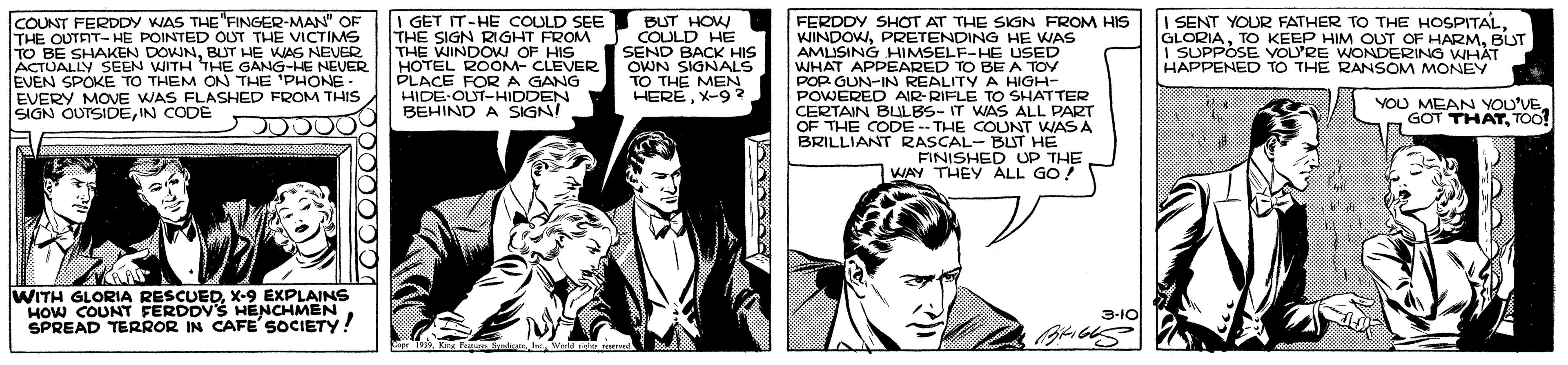 Parallel OCR: COUNT FERDDY WAS THE"FINGER-MAN" OF THE OUTFIT- HE POINTED OUT THE VICTIMS TO BE SHAKEN DOWNBUT HE WAS NEVER ACTUALLY SEEN WITH THE GANG-HE NEVER EVEN SPOKE TO THEM ON THE 'PHONE- EVERY MOVE WAS FLASHED FROM THIS SIGN OUTSIDEIN CODE I GET IT-HE COULD SEE THE SIGN RIGHT FROM THE WINDOW OF HIS HOTEL ROOM- CLEVER PLACE FORA GANG HIDE OUT-HIDDEN BEHIND A SIGNI BUT HOW COULD HE SEND BACK HIS OWN SIGNALS TO THE MEN HERÉX-9? FERDDY SHOT AT THE SIGN FROM HIS WINDOWPRETENDING HE WAS AMUSING HIMSELF-HE USED WHAT APPEARED TO BE A TOY POP GUN-IN REALITY A HIGH- POWERED AIR-RIFLE TO SHATTER CERTAIN BULBS- IT WAS ALL PART OF THE CODE -- THE COUNT WAS A BRILLIANT RASCAL- BLUT HE I SENT YOUR FATHER TO THE HOSPITALBUT I SUPPÓSE VOL'RE WONDERING WHÁT HAPPENED TO THE RANSOM MONEY YOU MEAN YOU'VE GOT THATTOO! FINISHED UP THE WAY THEY ALL GO! WITH GLORIA RESCUEDX-9 EXPLAINS HOW COUNT FERDDY'S HENCHMEN SPREAD TERROR IN CAFE SOCIETY! 3-10 Cr 199. King Futa Sadicala u COUNT FERDDY WAS THE"FINGER-MAN" OF THE OUTFIT- HE POINTED OUT THE VICTIMS TO BE SHAKEN DOWNBUT HE WAS NEVER ACTUALLY SEEN WITH THE GANG-HE NEVER EVEN SPOKE TO THEM ON THE 'PHONE- EVERY MOVE WAS FLASHED FROM THIS SIGN OUTSIDEIN CODE I GET IT-HE COULD SEE THE SIGN RIGHT FROM THE WINDOW OF HIS HOTEL ROOM- CLEVER PLACE FORA GANG HIDE OUT-HIDDEN BEHIND A SIGNI BUT HOW COULD HE SEND BACK HIS OWN SIGNALS TO THE MEN HERÉX-9? FERDDY SHOT AT THE SIGN FROM HIS WINDOWPRETENDING HE WAS AMUSING HIMSELF-HE USED WHAT APPEARED TO BE A TOY POP GUN-IN REALITY A HIGH- POWERED AIR-RIFLE TO SHATTER CERTAIN BULBS- IT WAS ALL PART OF THE CODE -- THE COUNT WAS A BRILLIANT RASCAL- BLUT HE I SENT YOUR FATHER TO THE HOSPITALTO KEEP HIM OUT OF HARMBUT I SUPPÓSE VOL'RE WONDERING WHÁT HAPPENED TO THE RANSOM MONEY YOU MEAN YOU'VE GOT THATTOO! FINISHED UP THE WAY THEY ALL GO! WITH GLORIA RESCUEDX-9 EXPLAINS HOW COUNT FERDDY'S HENCHMEN SPREAD TERROR IN CAFE SOCIETY! 3-10 Cr 199. King Futa Sadicala u