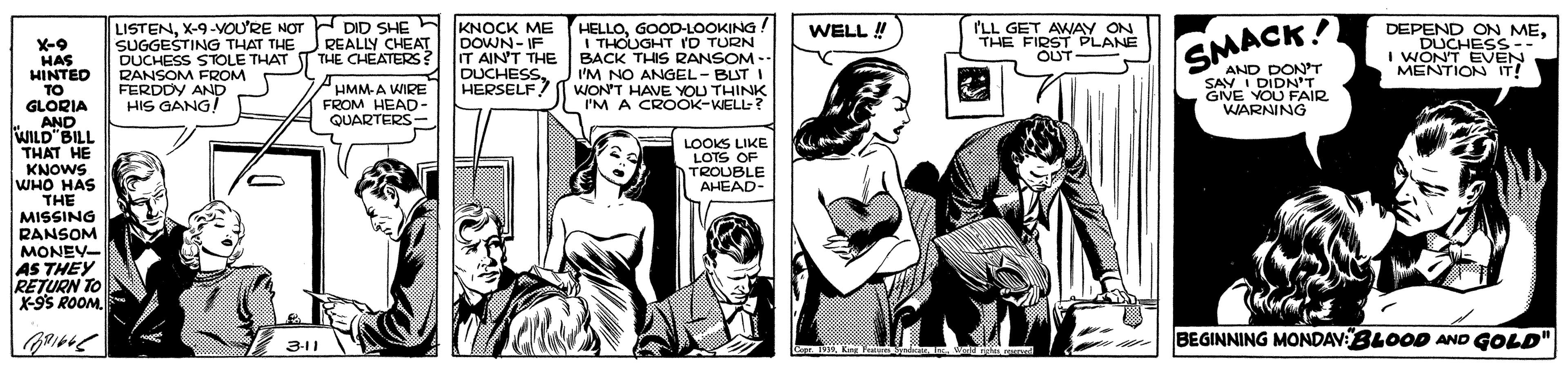 Illustration OCR: LISTENX-9-VOU'RE NOT SUGGESTING THAT THE DUCHESS STOLE THAT RANSOM FROM FERDDY AND HIS GANG! HELLOGOOD-LOOKING! I THOUGHT rD TURN BACK THIS RANSOM -- I'M NO ANGEL- BUT I ? l WON'T HAVE YOU THINK I'M A CROOK-WELL ? DID SHE REALLY CHEAT THE CHEATERS? KNOCK ME DOWN-IF IT AIN'T THE DUCHESSHERSELF WELL ! I'LL GET AWAY ON DEPEND ON MEDUCHESS- THE FIRST PLANE OUT - I WON'T EVEN MENTION IT! X-9 HAS HINTED TO GLORIA AND WILD"BILL SMACK! PHMM-A WIRE FROM HEAD- QUARTERS AND DONT SAV I DIDNT GNE YOU FAIR WARNING LOOKS LIKE LOTS OF TROUBLE AHEAD- THAT HE KNOWS WHO HAS THE MISSING RANSOM MONEY- AS THEY RETURN TO X-95 ROOM. BEGINNING MONDAVBLOOD AND GOLD" 3-11 LISTENX-9-VOU'RE NOT SUGGESTING THAT THE DUCHESS STOLE THAT RANSOM FROM FERDDY AND HIS GANG! HELLOGOOD-LOOKING! I THOUGHT rD TURN BACK THIS RANSOM -- I'M NO ANGEL- BUT I ? l WON'T HAVE YOU THINK I'M A CROOK-WELL ? DID SHE REALLY CHEAT THE CHEATERS? KNOCK ME DOWN-IF IT AIN'T THE DUCHESSHERSELF WELL ! I'LL GET AWAY ON DEPEND ON MEDUCHESS- THE FIRST PLANE OUT - I WON'T EVEN MENTION IT! X-9 HAS HINTED TO GLORIA AND WILD"BILL SMACK! PHMM-A WIRE FROM HEAD- QUARTERS AND DONT SAV I DIDNT GNE YOU FAIR WARNING LOOKS LIKE LOTS OF TROUBLE AHEAD- THAT HE KNOWS WHO HAS THE MISSING RANSOM MONEY- AS THEY RETURN TO X-95 ROOM. BEGINNING MONDAVBLOOD AND GOLD" 3-11