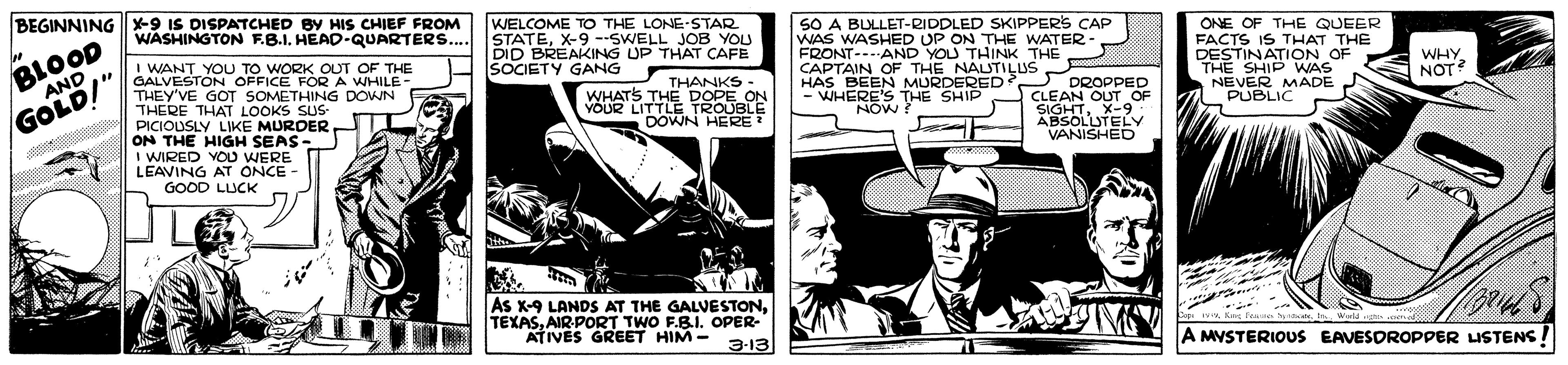 Illustration OCR: BEGINNING -9 IS DISPATCHED BY HIs CHIEF FROM WASHINGTON F.B.I. HEAD-QUARTERS.. WELCOME TO THE LONE-STAR STATEX-9 --SWELL JOB YOU DID BREAKING UP THAT CAFE SOCIETY GANG SO A BULLET-RIDDLED SKIPPERS CAP WAS WASHED UP ON THE WATER- FRONT---AND YOU THINK THE ONE OF THE QUEER BLOOD AND FACTS IS THAT THE DESTINATION OF THE SHIP WAS NEVER MADE PUBLIC I WANT YOU TO WORK OUT OF THE GALVESTON OFFICE FOR A WHILE- THEY'VE GOT SOMETHING DOWN THERE THAT LOOKS SUS- PICIOUSLY LIKE MURDER ON THE HIGH SEAS I WIRED YOD WERE LEAVING AT ONCE GOOD LUCK THANKS : WHATS THE DOPE ON VOUR LITTLE TROUBLE DOWN HERE? CAPTAIN OF THE NAUTILUS HAS BEEN MURDERED - WHERE'S THE SHIP NOW? WHY NOT? O SUS- DROPPED CLEAN OUT OF GOLD!" SIGHTX-9 ABSOLLUTELY VANISHED As X-9 LANDS AT THE GALVESTONAIR-PORT TWO F.B.I. OPER- ATIVES GREET HIM - Fe r. h. 3-13 A MVSTERIOUS EAVESOROPPER LISTENS BEGINNING -9 IS DISPATCHED BY HIs CHIEF FROM WASHINGTON F.B.I. HEAD-QUARTERS.. WELCOME TO THE LONE-STAR STATEX-9 --SWELL JOB YOU DID BREAKING UP THAT CAFE SOCIETY GANG SO A BULLET-RIDDLED SKIPPERS CAP WAS WASHED UP ON THE WATER- FRONT---AND YOU THINK THE ONE OF THE QUEER BLOOD AND FACTS IS THAT THE DESTINATION OF THE SHIP WAS NEVER MADE PUBLIC I WANT YOU TO WORK OUT OF THE GALVESTON OFFICE FOR A WHILE- THEY'VE GOT SOMETHING DOWN THERE THAT LOOKS SUS- PICIOUSLY LIKE MURDER ON THE HIGH SEAS I WIRED YOD WERE LEAVING AT ONCE GOOD LUCK THANKS : WHATS THE DOPE ON VOUR LITTLE TROUBLE DOWN HERE? CAPTAIN OF THE NAUTILUS HAS BEEN MURDERED - WHERE'S THE SHIP NOW? WHY NOT? O SUS- DROPPED CLEAN OUT OF GOLD!" SIGHTX-9 ABSOLLUTELY VANISHED As X-9 LANDS AT THE GALVESTONAIR-PORT TWO F.B.I. OPER- ATIVES GREET HIM - Fe r. h. 3-13 A MVSTERIOUS EAVESOROPPER LISTENS
