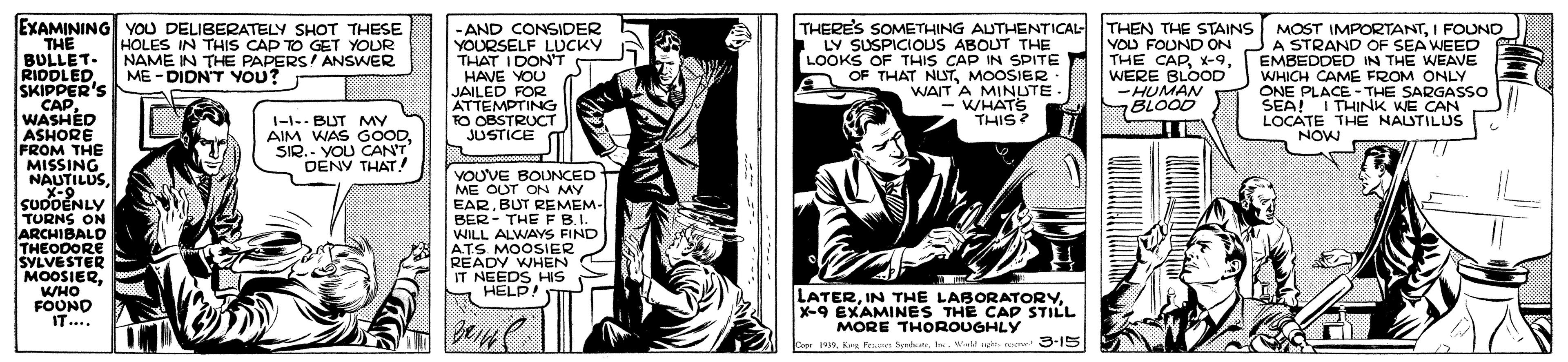 Illustration OCR: EXAMINING YOU DELIBERATELY SHOT THESE THE BULLET- RIDDLED SKIPPER'S CAPWASHED ASHORE FROM THE MISSING NAUTILUSSuX-9.... SUDDÉNLY TURNS ON ARCHIBALD THEODORE SYLVESTER MOOSIER. WHO FOOND - AND CONSIDER YOURSELF LUCKY THAT IDON'T HAVE YOU JAILED FOR ATTEMPTING TO OBSTRUCT JUSTICE THERE'S SOMETHING AUTHENTICAL THEN THE STAINS MOST IMPORTANTI FOUND VOU FOUND ON THE CAPWERE BLOOD -HUMAN BLOOD HOLES IN THIS CAP TO GET YOUR NAME IN THE PAPERS! ANSWER ME -DIDN'T YOU? LY SUSPICIOUS ABOUT THE LOOKS OF THIS CAP IN SPITE OF THAT NLSTMOOSIER WAIT A MINUTE. - WHATS THIS? A STRAND OF SEA WEED EMBEDDED IN THE WEAVE WHICH CAME FROM ONLY ONE PLACE -THE SARGASSO SEA! I THINK WE CAN LOCATE THE NALSTILUS NOW 1-1-- BUT MY AIM WAS GOODSIR.- YOU CAN'T DENY THAT ! VOUVE BOUNCED ME OUT ON MY EARBUT REMEM- BER - THE F B.I. WILL ALWAYS FIND AT.S. MOOSIER READY WHEN IT NEEDS HIS M HELP! I LATERX-9 EXAMINES THE CAP STILL MORE THOROUGHLY Copr 1Ks Pre Sdr. I al t 3-15 EXAMINING YOU DELIBERATELY SHOT THESE THE BULLET- RIDDLED SKIPPER'S CAPWASHED ASHORE FROM THE MISSING NAUTILUSSuX-9.... SUDDÉNLY TURNS ON ARCHIBALD THEODORE SYLVESTER MOOSIER. WHO FOOND - AND CONSIDER YOURSELF LUCKY THAT IDON'T HAVE YOU JAILED FOR ATTEMPTING TO OBSTRUCT JUSTICE THERE'S SOMETHING AUTHENTICAL THEN THE STAINS MOST IMPORTANTI FOUND VOU FOUND ON THE CAPWERE BLOOD -HUMAN BLOOD HOLES IN THIS CAP TO GET YOUR NAME IN THE PAPERS! ANSWER ME -DIDN'T YOU? LY SUSPICIOUS ABOUT THE LOOKS OF THIS CAP IN SPITE OF THAT NLSTMOOSIER WAIT A MINUTE. - WHATS THIS? A STRAND OF SEA WEED EMBEDDED IN THE WEAVE WHICH CAME FROM ONLY ONE PLACE -THE SARGASSO SEA! I THINK WE CAN LOCATE THE NALSTILUS NOW 1-1-- BUT MY AIM WAS GOODSIR.- YOU CAN'T DENY THAT ! VOUVE BOUNCED ME OUT ON MY EARBUT REMEM- BER - THE F B.I. WILL ALWAYS FIND AT.S. MOOSIER READY WHEN IT NEEDS HIS M HELP! I LATERIN THE LABORATORYX-9 EXAMINES THE CAP STILL MORE THOROUGHLY Copr 1Ks Pre Sdr. I al t 3-15