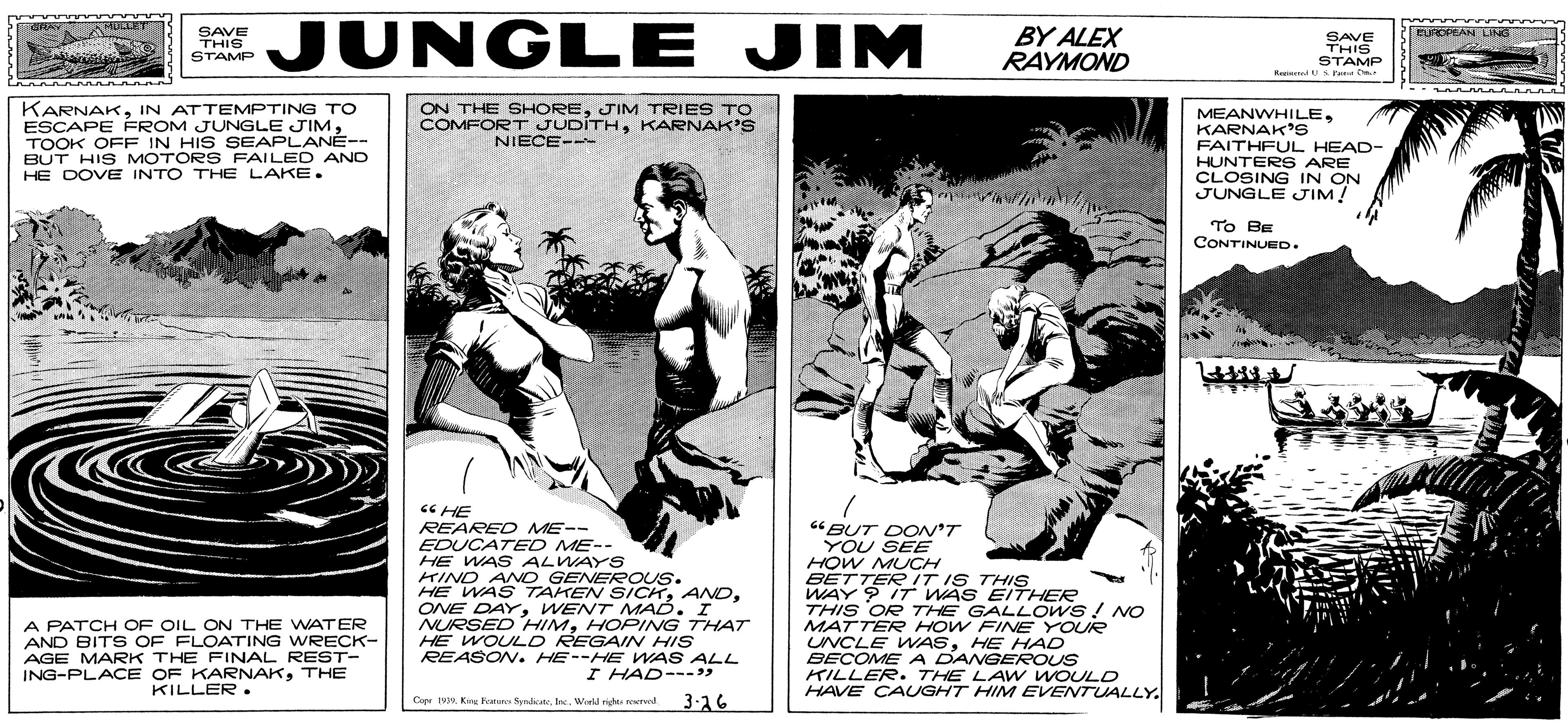 Conversation OCR: SAVE THIS STAMP EJUNGLE JIM BY ALEX RAYMOND FUROPRAN DNG SAVE THIS STAMP Rre d Us Fa ON THE SHOREJIM TRIES TO COMFORT JUDITHKARNAK'S KARNAKIN ATTEMPTING TO ESCAPE FROM JUNGLE JIMTOOK OFF IN HIS SEAPLANÉ-- BUT HIS MOTORS FAILED AND HE DOVE INTO THE LAKE. MEANWHILEKARNAK's FAITHFUL HEAD- HUNTER S ARE CLOSING IN ON JUNGLE JIM! NIECE-- To BE CONTINUED. 6 HE REARED ME-- EDUCATED ME-- HE WAS ALWAYS KIND ANNO GENEROUS. HE WAS TAKEN SICKWENT MAD. I NURSED HIMHOPING THAT HE WOULD REGAIN HIS REASON. HE--HE WAS ALL "BUT DON'T YOU SEE HOW MUCH BETTERIT IS THIS WAY 9 IT WAS EITHER THIS OR THE GALLO ws! NO MATTER HOW FINE YOUR UNCLE VWASHE HAD BECOME A DANGEROUS KILLER. THE LA w WOULD HAVE CAUGHT HIM EVENTUALLY. A PATCH OF OIL ON THE WNATER AND BITS OF FLOATING WRECK- AGE MARK THE FINAL REST- ING-PLACE OF KARNAKTHE KILLER. I HAD---) Cope King s SyndicateInc. World right reKTd 3-16 SAVE THIS STAMP EJUNGLE JIM BY ALEX RAYMOND FUROPRAN DNG SAVE THIS STAMP Rre d Us Fa ON THE SHOREJIM TRIES TO COMFORT JUDITHKARNAK'S KARNAKIN ATTEMPTING TO ESCAPE FROM JUNGLE JIMTOOK OFF IN HIS SEAPLANÉ-- BUT HIS MOTORS FAILED AND HE DOVE INTO THE LAKE. MEANWHILEKARNAK's FAITHFUL HEAD- HUNTER S ARE CLOSING IN ON JUNGLE JIM! NIECE-- To BE CONTINUED. 6 HE REARED ME-- EDUCATED ME-- HE WAS ALWAYS KIND ANNO GENEROUS. HE WAS TAKEN SICKONE DAYWENT MAD. I NURSED HIMHOPING THAT HE WOULD REGAIN HIS REASON. HE--HE WAS ALL "BUT DON'T YOU SEE HOW MUCH BETTERIT IS THIS WAY 9 IT WAS EITHER THIS OR THE GALLO ws! NO MATTER HOW FINE YOUR UNCLE VWASHE HAD BECOME A DANGEROUS KILLER. THE LA w WOULD HAVE CAUGHT HIM EVENTUALLY. A PATCH OF OIL ON THE WNATER AND BITS OF FLOATING WRECK- AGE MARK THE FINAL REST- ING-PLACE OF KARNAKTHE KILLER. I HAD---) Cope King s SyndicateInc. World right reKTd 3-16