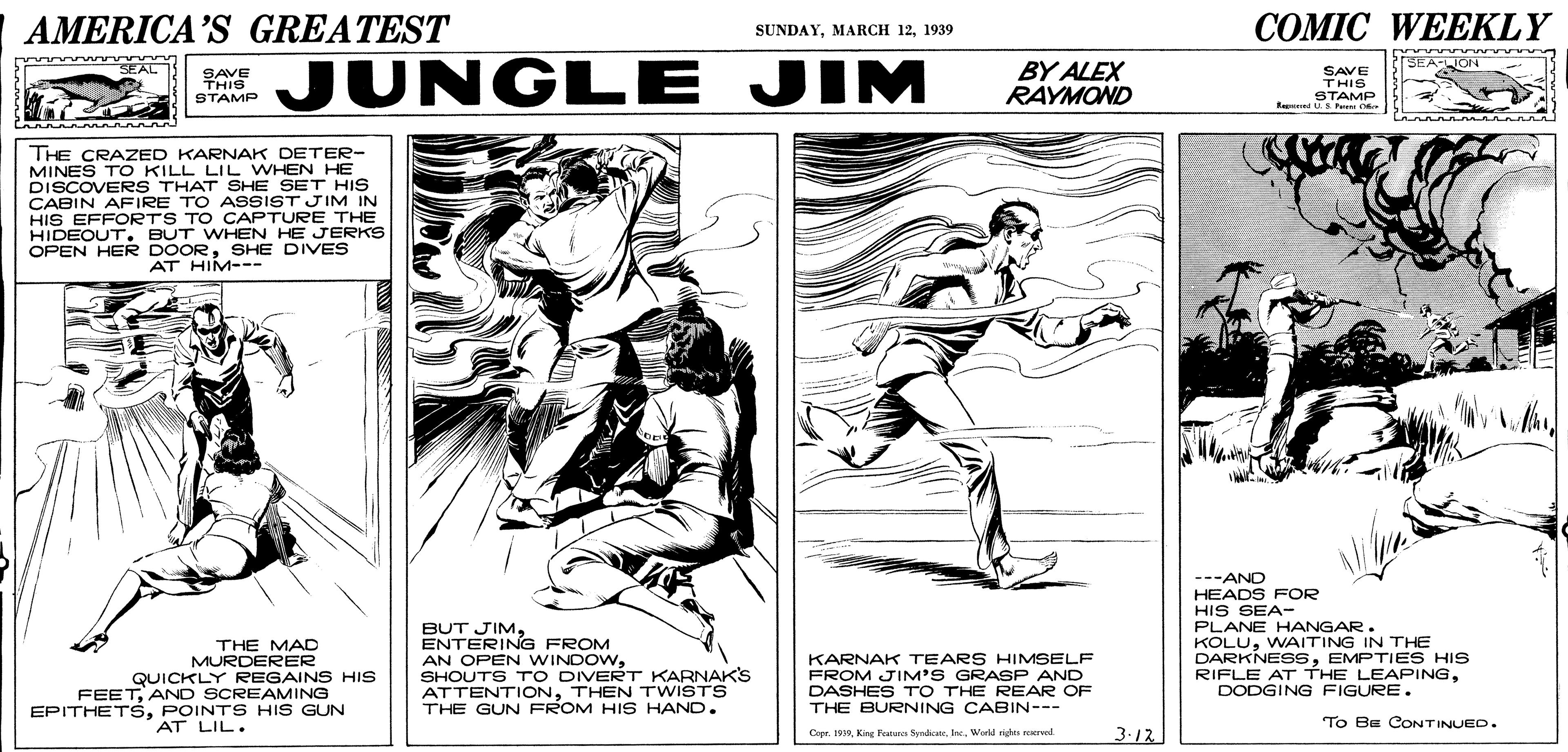 Art OCR: AMERICA'S GREATEST ??MIC WEEKLY SUNDAY1939 JUNGLE JIM BY ALEX RAYMOND SEA-ION SEAL SAVE TAIS THIS STAMP SAVE THIS STAMP Reed U S Pu THE CRAZED KARNAK DETER- MINES TO KILL LIL WHEN HE DISCOVERS THAT SHE SET HIS CABIN AFIRE TO ASSIST JIM IN HIS EFFORTS TO CAPTURE THE HIDEOUT . BUT WHEN HE JERKS OPEN HER DOORSHE DIVES AT HIM--- BUT JIMENTERING FROM AN OPEN WINDOWSHOUTS TO DIVERT KARNAKS ATTENTIONTHEN TWISTS THE GUN FROM HIS HAND. ---AND HEADS FOR HIS SEA- PLANE HANGAR. KOLUWAITING IN THE DARKNESSEMPTIES HIS RIFLE AT THE LEAPINGDODGING FIGURE. THE MAD MURDERER KARNAK TEARS HIMSELF FROM JIM'S GRASP AND DASHES TO THE REAR OF THE BURNING CABIN--- QUICKLY REGAINS HIS FEETAND SCREAMING EPITHETSPOINT S HIS GUN AT LIL. To BE CONTINUED. Copr. 199. Wold righes erved. 3.12 AMERICA'S GREATEST ??MIC WEEKLY SUNDAYMARCH 121939 JUNGLE JIM BY ALEX RAYMOND SEA-ION SEAL SAVE TAIS THIS STAMP SAVE THIS STAMP Reed U S Pu THE CRAZED KARNAK DETER- MINES TO KILL LIL WHEN HE DISCOVERS THAT SHE SET HIS CABIN AFIRE TO ASSIST JIM IN HIS EFFORTS TO CAPTURE THE HIDEOUT . BUT WHEN HE JERKS OPEN HER DOORSHE DIVES AT HIM--- BUT JIMENTERING FROM AN OPEN WINDOWSHOUTS TO DIVERT KARNAKS ATTENTIONTHEN TWISTS THE GUN FROM HIS HAND. ---AND HEADS FOR HIS SEA- PLANE HANGAR. KOLUWAITING IN THE DARKNESSEMPTIES HIS RIFLE AT THE LEAPINGDODGING FIGURE. THE MAD MURDERER KARNAK TEARS HIMSELF FROM JIM'S GRASP AND DASHES TO THE REAR OF THE BURNING CABIN--- QUICKLY REGAINS HIS FEETAND SCREAMING EPITHETSPOINT S HIS GUN AT LIL. To BE CONTINUED. Copr. 199Kir Feu fon. Wold righes erved. 3.12