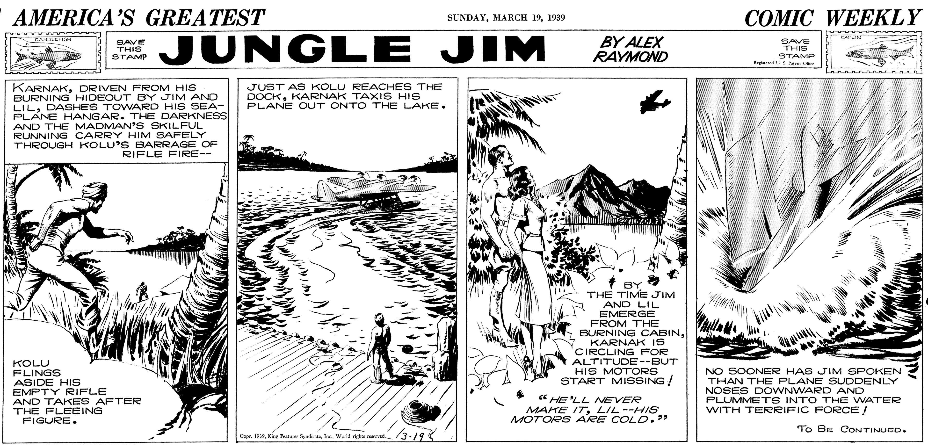 Paper OCR: AMERICA'S GREATEST COMIC WEEKLY SUNDAY1939 JUNGLE JIM BY ALEX RAYMOND CAPLIN GANDLEFSH SAVE THIS STAMP Re ed Pme Ce SAVE THIS STAMP KARNAKDRIVEN FROM HIS BURNING HIDEOUT BY JIM AND LILDASHES TOWARD HIS SEA- PLANE HANGAR. THE DARKNESS AND THE MADMAN'S SKILFUL RUNNING CARRY HIM SAFELY THROUGH KOLU'S BARRAGE OF RIFLE FIRE-- JUST AS KOLU REACHES THE DOCKKARNAK TAXIS HIS PLANE OUT ONTO THE LAKE. BY THE TIME JIM AND LIL EMERGE FROM THE BURNING CABINKARNAK IS CIRCLING FOR ALTITUDE--BUT HIS MOTORS START MISSING! KOLU FLINGS ASIDE HIS EMPTY RIFLE AND TAKES AFTER THE FLEEING FIGURE. NO SOONER HAS JIM SPOKEN THAN THE PLANE SUDDENLY NOSES DOWNWARD AND PLUMMETS INTO THE WATER WITH TERRIFIC FORCE ! "HE'LL NEVER MAKE ITLIL--HIS MOTORS ARE COLD." To BE CONTINUED. /3-19 Copr. 19World rights rerrved. 3:19 AMERICA'S GREATEST COMIC WEEKLY SUNDAYMARCH 191939 JUNGLE JIM BY ALEX RAYMOND CAPLIN GANDLEFSH SAVE THIS STAMP Re ed Pme Ce SAVE THIS STAMP KARNAKDRIVEN FROM HIS BURNING HIDEOUT BY JIM AND LILDASHES TOWARD HIS SEA- PLANE HANGAR. THE DARKNESS AND THE MADMAN'S SKILFUL RUNNING CARRY HIM SAFELY THROUGH KOLU'S BARRAGE OF RIFLE FIRE-- JUST AS KOLU REACHES THE DOCKKARNAK TAXIS HIS PLANE OUT ONTO THE LAKE. BY THE TIME JIM AND LIL EMERGE FROM THE BURNING CABINKARNAK IS CIRCLING FOR ALTITUDE--BUT HIS MOTORS START MISSING! KOLU FLINGS ASIDE HIS EMPTY RIFLE AND TAKES AFTER THE FLEEING FIGURE. NO SOONER HAS JIM SPOKEN THAN THE PLANE SUDDENLY NOSES DOWNWARD AND PLUMMETS INTO THE WATER WITH TERRIFIC FORCE ! "HE'LL NEVER MAKE ITLIL--HIS MOTORS ARE COLD." To BE CONTINUED. /3-19 Copr. 19King Featura SyndicasWorld rights rerrved. 3:19
