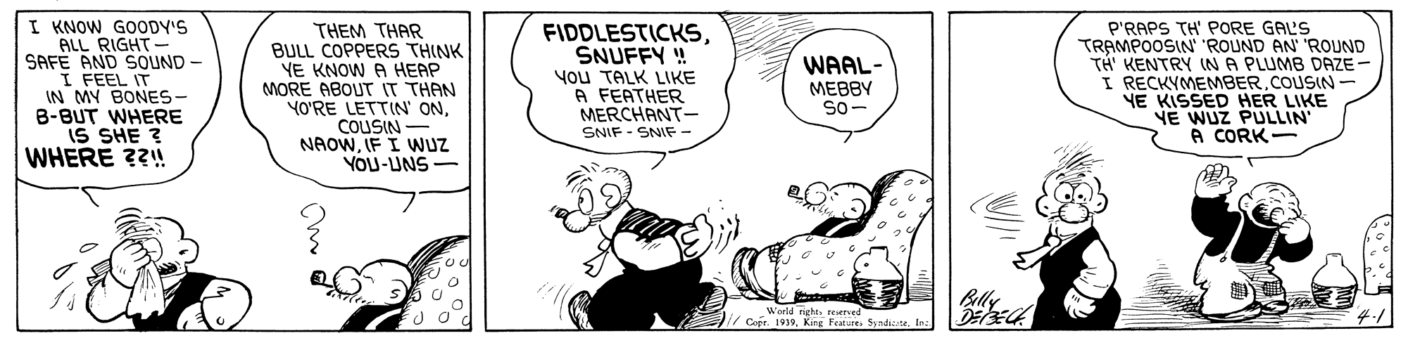 Font OCR: I KNOW GOODY'S ALL RIGHT- SAFE AND SOUND - I FEEL IT IN MY BONES- B-BUT WHERE iS SHE ? WHERE ??! THEM THAR BULL COPPERS THINK YE KNOW A HEAP MORE ABOUT IT THAN YO'RE LETTIN' ONCOUSIN - NAOWIF I WUZ YOU-UNS- FIDDLESTICKSSNUFFY ! You TALK LIKE A FEATHER MERCHANT- SNIF - SNIF- P'RAPS TH' PORE GALS TRAMPOOSIN 'ROUND AN ROUND TH KENTRY (NA PLUMB DAZE - I RECKYMEMBERCOUSIN- YE KISSED HER LIKE NE WUZ PULLIN A CORK- WAAL- MEBBY So- Billy World nghe. reverved / Cofe. 1939Ine. I KNOW GOODY'S ALL RIGHT- SAFE AND SOUND - I FEEL IT IN MY BONES- B-BUT WHERE iS SHE ? WHERE ??! THEM THAR BULL COPPERS THINK YE KNOW A HEAP MORE ABOUT IT THAN YO'RE LETTIN' ONCOUSIN - NAOWIF I WUZ YOU-UNS- FIDDLESTICKSSNUFFY ! You TALK LIKE A FEATHER MERCHANT- SNIF - SNIF- P'RAPS TH' PORE GALS TRAMPOOSIN 'ROUND AN ROUND TH KENTRY (NA PLUMB DAZE - I RECKYMEMBERCOUSIN- YE KISSED HER LIKE NE WUZ PULLIN A CORK- WAAL- MEBBY So- Billy World nghe. reverved / Cofe. 1939King Featue. Syndizite