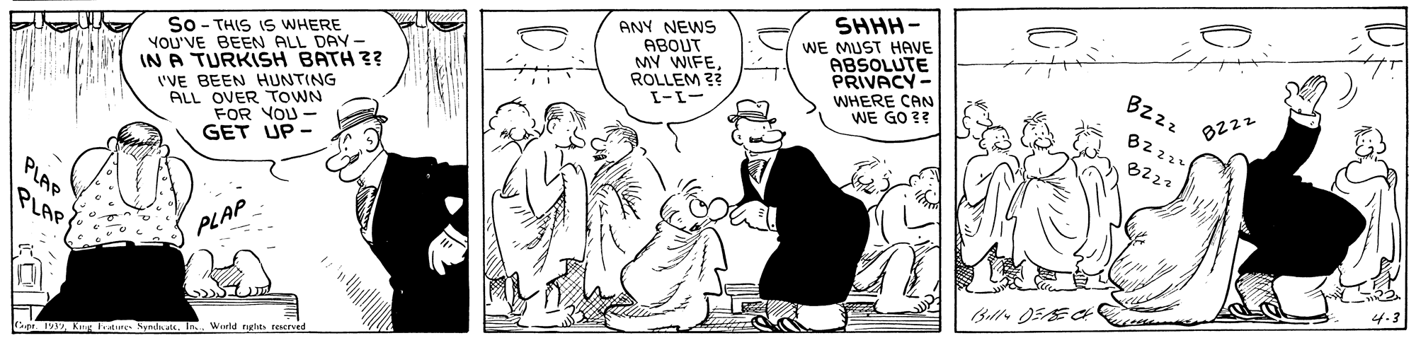 Conversation OCR: SHHH- ANY NEWS ABOUT MY WIFEROLLEM ?? WE MUST HAVE ABSOLUTE PRIVACY- So - THIS IS WHERE YOU'VE BEEN ALL DAY- IN A TURKISH BATH 3? 'VE BEEN HUNTING ALL OVER TOWN FOR YOU- GET UP - Bzz WHERE CAN WE GO 3? 8222 B2 224 B222 PLAP PLAP PLAP Bill 05E Cape 193In. World nghts rescrved SHHH- ANY NEWS ABOUT MY WIFEROLLEM ?? WE MUST HAVE ABSOLUTE PRIVACY- So - THIS IS WHERE YOU'VE BEEN ALL DAY- IN A TURKISH BATH 3? 'VE BEEN HUNTING ALL OVER TOWN FOR YOU- GET UP - Bzz WHERE CAN WE GO 3? 8222 B2 224 B222 PLAP PLAP PLAP Bill 05E Cape 193Kg Frature SymdicateIn. World nghts rescrved