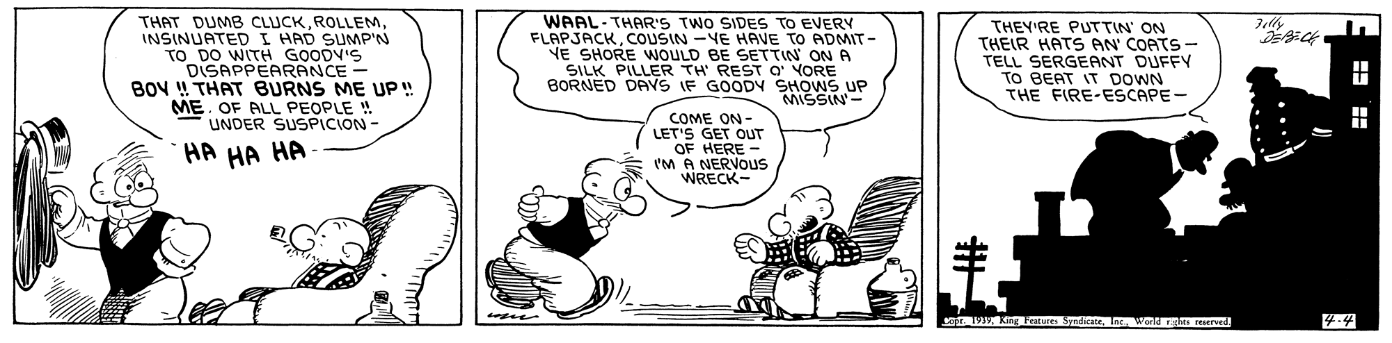 Art OCR: THAT DUMB CLUCKINSINUATED I HAD SUMP'N TO DO WITH GOODV'S DISAPPEARANCE - BOV !! THAT BURNS ME UP! ME. OF ALL PEOPLE ! UNDER SUSPICION- Felly FLAPJACKCOUSIN -VE HAVE TO ADMIT VE SHORE WOULD BE SETTIN ON A SILK PILLER TH REST O YORE BORNED DAYS IF GOODY SHOWS UP MISSIN- THEY'RE PUTTIN' ON THEIR HATS AN' COATS - TELL SERGEANT DUFFY TO BEAT IT DOWN THE FIRE-ESCAPE- COME ON- LET'S GET OUT OF HERE - IM A NERVOUS WRECK- HA HA HA e g Features SyndicteInc. WentRts reserved 4.4 ? THAT DUMB CLUCKINSINUATED I HAD SUMP'N TO DO WITH GOODV'S DISAPPEARANCE - BOV !! THAT BURNS ME UP! ME. OF ALL PEOPLE ! UNDER SUSPICION- Felly FLAPJACKCOUSIN -VE HAVE TO ADMIT VE SHORE WOULD BE SETTIN ON A SILK PILLER TH REST O YORE BORNED DAYS IF GOODY SHOWS UP MISSIN- THEY'RE PUTTIN' ON THEIR HATS AN' COATS - TELL SERGEANT DUFFY TO BEAT IT DOWN THE FIRE-ESCAPE- COME ON- LET'S GET OUT OF HERE - IM A NERVOUS WRECK- HA HA HA e g Features SyndicteInc. WentRts reserved 4.4 ?