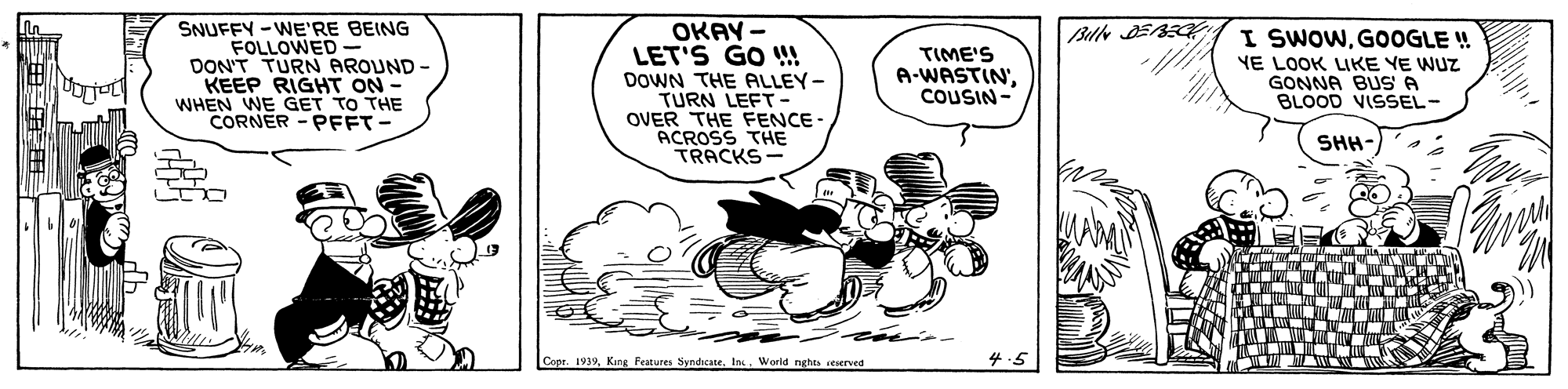 Fictional character OCR: SNUFFY -WE'RE BEING FOLLOWED DONT TURN AROUND - KEEP RIGHT ON - WHEN WE GET TO THE CORNER - PFFT- OKAY - LET'S GO A DOWN THE ALLEY- TURN LEFT- OVER THE FENCE- ACROSS THE TRACKS- I SWOWG0OGLE ! TIME'S A-WASTIN'COUSIN- YE LOOK LIKE YE WUZ GONNA BUS A BLOOD VISSEL- SHH- Copr. 1939World nghes seserved SNUFFY -WE'RE BEING FOLLOWED DONT TURN AROUND - KEEP RIGHT ON - WHEN WE GET TO THE CORNER - PFFT- OKAY - LET'S GO A DOWN THE ALLEY- TURN LEFT- OVER THE FENCE- ACROSS THE TRACKS- I SWOWG0OGLE ! TIME'S A-WASTIN'COUSIN- YE LOOK LIKE YE WUZ GONNA BUS A BLOOD VISSEL- SHH- Copr. 1939King Festures Syndicane. InWorld nghes seserved