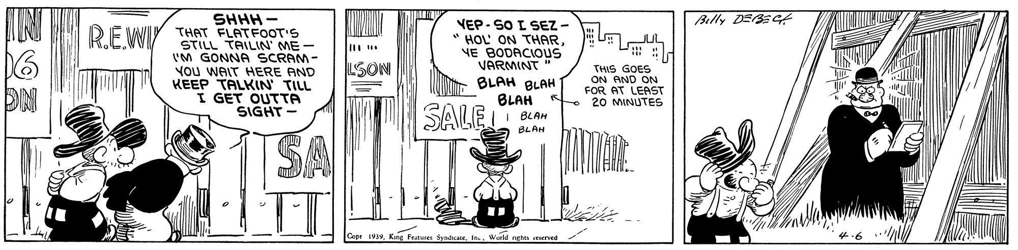 Monochrome OCR: SHHH - Billy DEBEGE VEP- SO I SEZ - " HOL' ON THAR. VE BODACIOUS VARMINT RE WIY THAT FLATFOOT'S STILL TAILIN' ME - I'M GONNA SCRAM - You WAIT HERE AND KEEP TALKIN' TILL I GET OUTTA SIGHT LSON BLAH BLAH BLAH I BLAH THIS GOES ON AND ON FOR AT LEAST e 20 MINUTES SALE BLAH SA Cepr 1939World nghts seserved 4.6 SHHH - Billy DEBEGE VEP- SO I SEZ - " HOL' ON THAR. VE BODACIOUS VARMINT RE WIY THAT FLATFOOT'S STILL TAILIN' ME - I'M GONNA SCRAM - You WAIT HERE AND KEEP TALKIN' TILL I GET OUTTA SIGHT LSON BLAH BLAH BLAH I BLAH THIS GOES ON AND ON FOR AT LEAST e 20 MINUTES SALE BLAH SA Cepr 1939Kang Feunures dyndcateWorld nghts seserved 4.6
