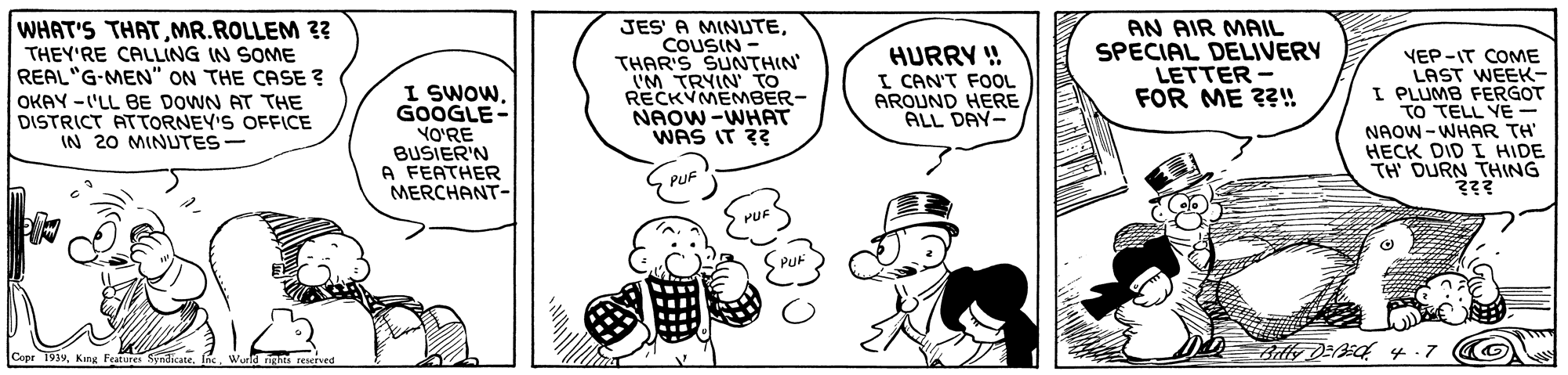 Gesture OCR: WHAT'S THATMR.ROLLEM ?? THEY'RE CALLING IN SOME REAL"G-MEN" ON THE CASE ? I SWOW. GOOGLE- YO'RE BUSIER'N A FEATHER MERCHANT- JES' A MINUTECOUSIN THAR'S SUNTHIN' I'M TRYIN TO RECKVMEMBER- NAOW-WHAT WAS IT ?? HURRY ! I CAN'T FOOL AROUND HERE ALL DAY- AN AIR MAIL SPECIAL DELIVERY LETTER - FOR ME ??! VEP-IT COME LAST WEEK- I PLUMB FERGOT TO TELL YE - NAOW - WHAR TH' HECK DID I HIDE TH DURN THING ??? OKAY -'LL BE DOWN AT THE DISTRICT ATTORNEY'S OFFICE IN 20 MINUTES- PUF S PUF Copr 1934King Features S WHAT'S THATMR.ROLLEM ?? THEY'RE CALLING IN SOME REAL"G-MEN" ON THE CASE ? I SWOW. GOOGLE- YO'RE BUSIER'N A FEATHER MERCHANT- JES' A MINUTECOUSIN THAR'S SUNTHIN' I'M TRYIN TO RECKVMEMBER- NAOW-WHAT WAS IT ?? HURRY ! I CAN'T FOOL AROUND HERE ALL DAY- AN AIR MAIL SPECIAL DELIVERY LETTER - FOR ME ??! VEP-IT COME LAST WEEK- I PLUMB FERGOT TO TELL YE - NAOW - WHAR TH' HECK DID I HIDE TH DURN THING ??? OKAY -'LL BE DOWN AT THE DISTRICT ATTORNEY'S OFFICE IN 20 MINUTES- PUF S PUF Copr 1934King Features S