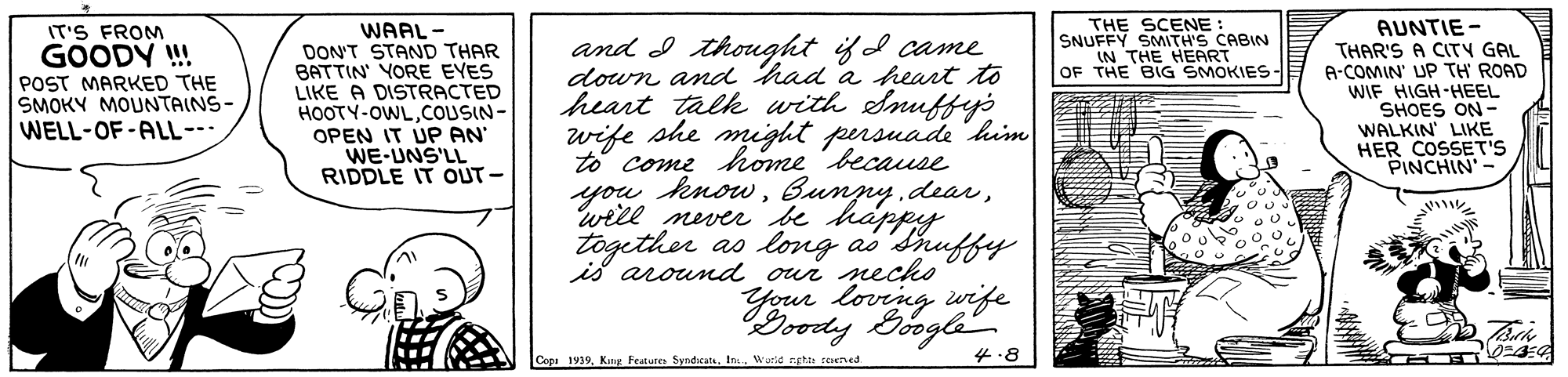 Letter OCR: THE SCENE SNUFFY SMITH'S CABIN IN THE HEART OF THE BIG SMOKIES IT'S FROM GOODY ! POST MARKED THE SMOKY MOUNTAINS- WELL-OF-ALL--- WAAL - DON'T STAND THAR BATTIN' YORE EYES LIKE A DISTRACTED HOOTY-OWLCOUSIN- OPEN IT ÚP AN WE-UNS'LL RIDDLE IT OUT - AUNTIE- THAR'S A CITY GAL A-COMIN' UP TH' ROAD WIF HIGH-HEEL SHOES ON - WALKIN LIKE HER COSSET'S PINCHIN and I thought ifd came down and had a heart to heart talk with Snuffyé wife she might persuade khim to come home because you knowwill never be happy together as lovg aó duffy is around oui nechko lovrng wife pedy Boogle ?? 4.8 Copi 1919Wutd egha reseved. THE SCENE SNUFFY SMITH'S CABIN IN THE HEART OF THE BIG SMOKIES IT'S FROM GOODY ! POST MARKED THE SMOKY MOUNTAINS- WELL-OF-ALL--- WAAL - DON'T STAND THAR BATTIN' YORE EYES LIKE A DISTRACTED HOOTY-OWLCOUSIN- OPEN IT ÚP AN WE-UNS'LL RIDDLE IT OUT - AUNTIE- THAR'S A CITY GAL A-COMIN' UP TH' ROAD WIF HIGH-HEEL SHOES ON - WALKIN LIKE HER COSSET'S PINCHIN and I thought ifd came down and had a heart to heart talk with Snuffyé wife she might persuade khim to come home because you knowBunpy dearwill never be happy together as lovg aó duffy is around oui nechko lovrng wife pedy Boogle ? ? 4.8 Copi 1919King Featune SyndicateWutd egha reseved.