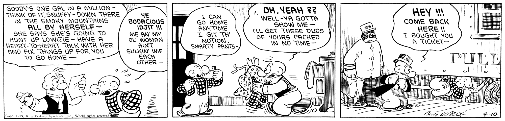 Art OCR: GOODY'S ONE GAL (N A MILLION - THINK OF ITSNUFFY- DOWN THERE IN THE SMOKY MOUNTAINS ALL BY HERSELF SHE SAYS SHE'S GOING TO HUNT UP LOWIZIE - HAVE A HEART-TO-HEART TALK WITH HER AND FIX THINGS UP FOR YOU TO GO HOME - OHYEAH ?? YE BODACIOUS IDJIT !! ME AN' MY OL WOMAN AIN'T SULKIN' WIF EACH OTHER - I CAN GO HOME ANYTIME I GIT TH NOTION SMARTY PANTS 1. WELL -YA GOTTA SHOW ME - I'LL GET THESE DUDS OF YOURS PACKED IN NO TIME- HEY ! COME BACK HERE ! I BOUGHT YOU A TICKET- PULL ? er. 19Wurld rights reerved 4-10 GOODY'S ONE GAL (N A MILLION - THINK OF ITSNUFFY- DOWN THERE IN THE SMOKY MOUNTAINS ALL BY HERSELF SHE SAYS SHE'S GOING TO HUNT UP LOWIZIE - HAVE A HEART-TO-HEART TALK WITH HER AND FIX THINGS UP FOR YOU TO GO HOME - OHYEAH ?? YE BODACIOUS IDJIT !! ME AN' MY OL WOMAN AIN'T SULKIN' WIF EACH OTHER - I CAN GO HOME ANYTIME I GIT TH NOTION SMARTY PANTS 1. WELL -YA GOTTA SHOW ME - I'LL GET THESE DUDS OF YOURS PACKED IN NO TIME- HEY ! COME BACK HERE ! I BOUGHT YOU A TICKET- PULL ? er. 19K: FotureSydatr InWurld rights reerved 4-10